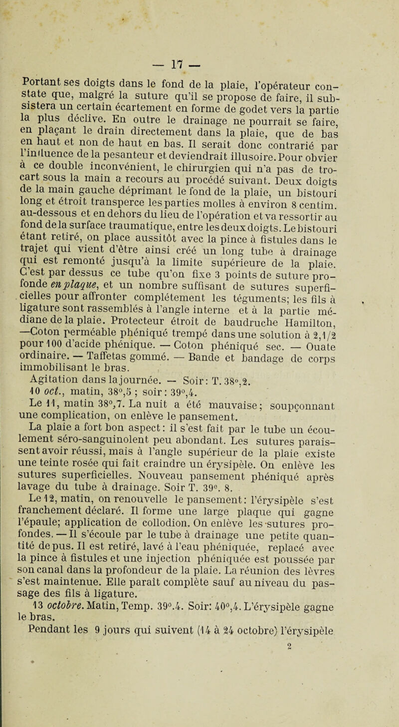Portant ses doigts dans le fond de la plaie, l’opérateur con¬ state que, malgré la suture qu’il se propose de faire, il sub¬ sistera un certain écartement en forme de godet vers la partie la plus déclive. En outre le drainage ne pourrait se faire, en plaçant le drain directement dans la plaie, que de bas en haut et non de haut en bas. Il serait donc contrarié par l’in fluence de la pesanteur et deviendrait illusoire. Pour obvier a ce double inconvénient, le chirurgien qui n’a pas de tro¬ cart sous la main a recours au procédé suivant. Deux doigts de la main gauche déprimant le fond de la plaie, un histouri long et étroit transperce les parties molles à environ 8 centim. au-dessous et en dehors du lieu de l’opération et va ressortir au fond de la surface traumatique, entre les deux doigts. Le bistouri étant retiré, on place aussitôt avec la pince à fistules dans le trajet qui vient d’être ainsi créé un long tube à drainage qui est remonté jusqu’à la limite supérieure de la plaie. C’est par dessus ce tube qu’on fixe 3 points de suture pro¬ fonde bupldQU/6^ et un nombre suffisant de sutures superfi¬ cielles pour affronter complètement les téguments; les fils à ligature sont rassemblés à l’angle interne et à la partie mé¬ diane de la plaie. Protecteur étroit de baudruche Hamilton, Coton perméable phéniqué trempé dans une solution à 2,1/2 pour 100 d’acide phénique. — Coton phéniqué sec. — Ouate ordinaire. — Taffetas gommé. — Bande et bandage de corps immobilisant le bras. Agitation dans la journée. — Soir : T. 38°,2. 10 oct., matin, 38°,3 ; soir: 39°,4. Le 11, matin 38°,7. La nuit a été mauvaise; soupçonnant une complication, on enlève le pansement. La plaie a fort bon aspect : il s’est fait par le tube un écou¬ lement séro-sanguinolent peu abondant. Les sutures parais¬ sent avoir réussi, mais à l’angle supérieur de la plaie existe une teinte rosée qui fait craindre un érysipèle. On enlève les sutures superficielles. Nouveau pansement phéniqué après lavage du tube à drainage. Soir T. 39e. 8. Le 12, matin, on renouvelle le pansement: l’érysipèle s’est franchement déclaré. Il forme une large plaque qui gagne l’épaule; application de collodion. On enlève les'sutures pro¬ fondes. — Il s’écoule par le tube à drainage une petite quan¬ tité de pus. Il est retiré, lavé à l’eau phéniquée, replacé avec la pince à fistules et une injection phéniquée est poussée par son canal dans la profondeur de la plaie. La réunion des lèvres s’est maintenue. Elle paraît complète sauf au niveau du pas¬ sage des fils à ligature. 13 octobre. Matin, Temp. 39°.4. Soir: 40°,4. L’érysipèle gagne le bras. Pendant les 9 jours qui suivent (14 à 24 octobre) l’érysipèle 2