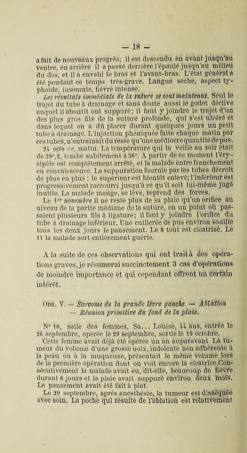 a fait de nouveaux progrès; il est descendu en avant jusqu’au ventre, en arrière il a passé derrière l’épaule jusqu’au milieü du dos, et il a envahi le bras et l’avant-bras. L’état général a été pendant ce temps très-grave. Langue sèche, aspect ty¬ phoïde, insomnie, fièvre intense. Les résultats immédiats de la suture se sont maintenus. Seul le trajet du tube à drainage et sans doute aussi le godet déclive auquel il aboutit ont suppuré; il faut y joindre le trajet d’un des plus gros fils de la suture profonde, qui s’est ulcéré et dans lequel on a dû placer durant quelques jours un petit tube à drainage. L’injection pbéniquée faite chaque matin par ces tubes, n’entraînait du reste qu’une médiocre quantité de pus. 24 octo re, matin. La température qui la veille au soir était de 39°,2, tombe subitement à 36°. A partir de ce moment l’éry¬ sipèle est complètement arrêté, et la malade entre franchement en convalescence. La suppuration fournie parles tubes décroît de plus en plus : le supérieur est bientôt enlevé; l'inférieur est progressivement raccourci jusqu’à ce qu’il soit lui-même jugé inutile. La malade mange, se lève, reprend des forces. Le 1er novembre il ne reste plus de sa plaie qu’un orifice au niveau de la partie médiane delà suture, en un point où pas¬ saient plusieurs fils à ligature ; il faut y joindre l’orifice du tube à drainage inférieur. Une cuillerée de pus environ souille tous les deux jours le pansement. Le 8 tout est cicatrisé. Le 11 la malade sort entièrement guérie. A la suite de ces observations qui ont trait à des opéra¬ tions graves, je résumerai succinctement 3 cas d’opérations de moindre importance et qui cependant offrent un certain intérêt. Obs. Y. — Sarcome de la grande lèvre gauche. — Ablation — Réunion 'primitive du fond de la plaie. N° 10, salle des femmes, Sa... Louise, 44 ans, entrée le 26 septembre, opérée le 29 septembre, sortie le 19 octobre. Cette femme avait déjà été opérée un an auparavant La tu¬ meur du volume d’une grosse noix, indolente non adhérente à la peau ou à la muqueuse, présentait le même volume lors de la première opération dont on voit encore la cicatrice.Con¬ sécutivement la malade avait eu, dit-elle, beaucoup de fièvre durant 8 jours et la plaie avait, suppuré environ deux mois. Le pansement avait été fait à plat. Le 29 septembre, après anesthésie, la tumeur est disséquée avec soin, La poche qui résulté de l’ablation est relativement