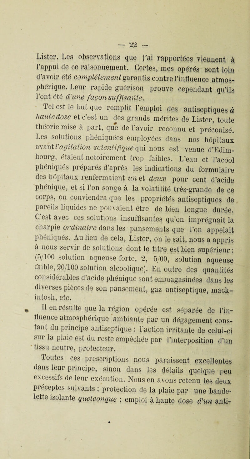 Lister. Les observations que j’ai rapportées viennent, à l’appui de ce raisonnement. Certes, mes opérés sont loin d’avoir été complètement garantis contre l’influence atmos¬ phérique. Leur rapide guérison prouve cependant qu’ils l’ont été d'une façon suffisante. Tel est le Lut que remplit 1 emploi des antiseptiques ci haute dose et c’est un des grands mérites de Lister, toute théorie mise à part, que de l’avoir reconnu et préconisé. Les solutions phéniquées employées dans nos hôpitaux avant l'agitati07i scientifique qui nous est venue d’Edim¬ bourg, étaient notoirement trop faibles. L’eau et l’acool pliéniqués préparés d’après les indications du formulaire des hôpitaux renfermaient un et deux pour cent d’acide phénique, et si l’on songe à la volatilité très-grande de ce coips, on conviendra que les propriétés antiseptiques de pareils liquides ne pouvaient être de bien longue durée. C est a\ ec ces solutions insuffisantes qu on imprégnait la charpie ordinaire dans les pansements que l’on appelait pliéniqués. Au lieu de cela, Lister, on le sait, nous a appris a nous servir de solutions dont le titre est bien supérieur : (5/100 solution aqueuse forte, 2, 5/00, solution aqueuse faible, 20/100 solution alcoolique). En outre des quantités considéi ables d acide phénique sont emmagasinées dans les diverses pièces de son pansement, gaz antiseptique, mack- intosh, etc. Il en résulte que la région opérée est séparée de l’in¬ fluence atmosphérique ambiante par un dégagement cons¬ tant du principe antiseptique : l’action irritante de celui-ci sur la plaie est du reste empêchée par l’interposition d’un tissu neutre, protecteur. doutes ces prescriptions nous paraissent excellentes dans leur principe, sinon dans les détails quelque peu excessifs de leur exécution. Nous en avons retenu les deux préceptes suivants ; protection de la plaie par une bande¬ lette isolante quelconque : emploi à haute dose d’un anti-