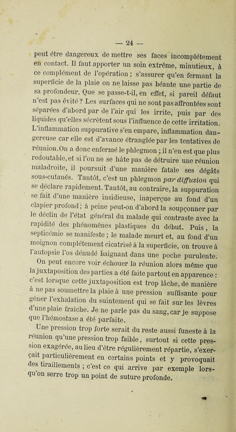 peut être dangereux de mettre ses faces incomplètement en contact. Il faut apporter un soin extrême, minutieux, à ce complément de l’opération; s’assurer qu’en fermant'la superficie de la plaie on ne laisse pas béante une partie de sa profondeur, Que se passe-t-il, en effet, si pareil défaut n’est pas évité ? Les surfaces qui ne sont pas affrontées sont séparées d abord par de l’air qui les irrite, puis par des liquides qu elles sécrètent sous l’influence de cette irritation. L inflammation suppurative s’en empare, inflammation dan¬ gereuse car elle est d avance étranglée par les tentatives de réunion.On a donc enfermé le phlegmon ; il n’en est que plus redoutable, et si l’on ne se hâte pas de détruire une réunion maladroite, il poursuit d’une manière fatale ses dégâts sous-cutanés. Tantôt, c’est un phlegmon par diffusion qui se déclare rapidement. Tantôt, au contraire, la suppuration se fait d une manière insidieuse, inaperçue au fond d’un clapier profond ; à peine peut-on d’abord la soupçonner par le déclin de l’état général du malade qui contraste avec la rapidité des phénomènes plastiques du début. Puis , la septicémie se manifeste ; le malade meurt et, au fond d’un moignon complètement cicatrisé à la superficie, on trouve à l’autopsie l’os dénudé baignant dans une poche purulente. On peut encore voir échouer la réunion alors même que la juxtaposition des parties a été faite partout en apparence : c’est lorsque cette juxtaposition est trop lâche, de manière à ne pas soumettre la plaie à une pression suffisante pour gener 1 exhalation du suintement qui se fait sur les lèvres dune plaie fraîche. Je ne parle pas du sang, car je suppose que l’hémostase a été parfaite. Une pression trop forte serait du reste aussi funeste à la réunion qu’une pression trop faible, surtout si cette pres¬ sion exagérée, au lieu d’être régulièrement répartie, s’exer¬ cait particulièrement en certains points et y provoquait des tiraillements ; c est ce qui arrive par exemple lors¬ qu on serre trop un point de suture profonde.