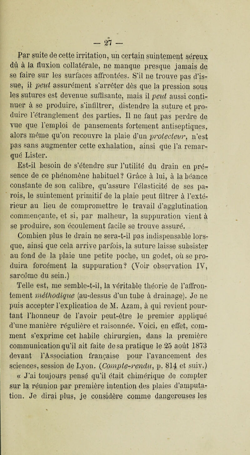 Par suite de cette irritation, un certain suintement séreux dû à la fluxion collatérale, ne manque presque jamais de se faire sur les surfaces affrontées. S’il ne trouve pas d’is¬ sue, il peut assurément s’arrêter dès que la pression sous les sutures est devenue suffisante, mais il peut aussi conti¬ nuer à se produire, s’infiltrer, distendre la suture et pro¬ duire l'étranglement des parties. Il ne faut pas perdre de vue que l’emploi de pansements fortement antiseptiques, alors même qu’on recouvre la plaie d’un protecteur, n’est pas sans augmenter cette exhalation, ainsi que l’a remar¬ qué Lister. Est-il besoin de s’étendre sur l’utilité du drain en pré¬ sence de ce phénomène habituel ? Grâce à lui, à la béance constante de son calibre, qu’assure l’élasticité de ses pa¬ rois, le suintement primitif de la plaie peut filtrer à l’exté¬ rieur au lieu de compromettre le travail d’agglutination commençante, et si, par malheur, la suppuration vient à se produire, son écoulement facile se trouve assuré. Combien plus le drain ne sera-t-il pas indispensable lors¬ que, ainsi que cela arrive parfois, la suture laisse subsister au fond de la plaie une petite poche, un godet, où se pro¬ duira forcément la suppuration? (Voir observation IY, sarcome du sein.) Telle est, me semble-t-il, la véritable théorie de l’affron¬ tement méthodique (au-dessus d’un tube à drainage). Je ne puis accepter l’explication de M. Azam, à qui revient pour¬ tant l’honneur de l’avoir peut-être le premier appliqué d’une manière régulière et raisonnée. Voici, en effet, com¬ ment s’exprime cet habile chirurgien, dans la première communication qu'il ait faite de sa pratique le 25 août 1873 devant l'Association française pour l’avancement des sciences, session de Lyon. (Compte-rendu, p. 814 et suiv.) « J’ai toujours pensé qu’il était chimérique de compter sur la réunion par première intention des plaies d’amputa¬ tion. Je dirai plus, je considère comme dangereuses les