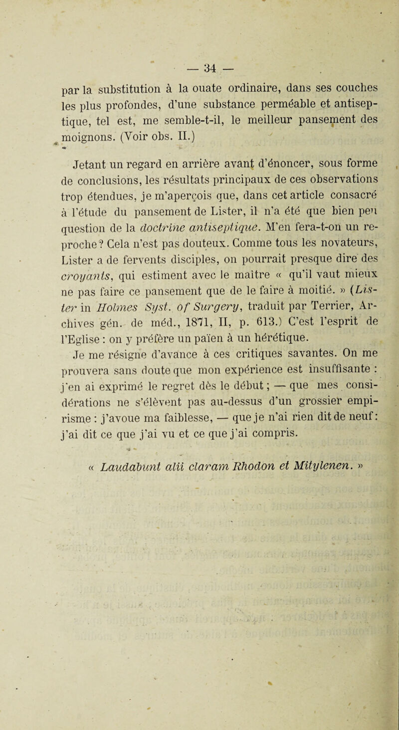 par la substitution à la ouate ordinaire, dans ses couches les plus profondes, d’une substance perméable et antisep¬ tique, tel est, me semble-t-il, le meilleur pansement des moignons. (Voir obs. IL) Jetant un regard en arrière avant d’énoncer, sous forme de conclusions, les résultats principaux de ces observations trop étendues, je m’aperçois que, dans cet article consacré à l’étude du pansement de Lister, il n’a été que bien peu question de la doctrine antiseptique. M’en fera-t-on un re¬ proche? Gela n’est pas douteux. Comme tous les novateurs, Lister a de fervents disciples, on pourrait presque dire des croyants, qui estiment avec le maître « qu’il vaut mieux ne pas faire ce pansement que de le faire à moitié. » (Lis¬ ter in Holmes Syst. of Surgery, traduit par Terrier, Ar¬ chives gén. de méd., 1871, II, p. 613.) C’est l’esprit de l’Eglise : on y préfère un païen à un hérétique. Je me résigne d’avance à ces critiques savantes. On me prouvera sans doute que mon expérience est insuffisante : j’en ai exprimé le regret dès le début ; — que mes consi¬ dérations ne s’élèvent pas au-dessus d’un grossier empi¬ risme : j’avoue ma faiblesse, — que je n’ai rien dit de neuf: j’ai dit ce que j’ai vu et ce que j’ai compris. « Laudabunt alu claram Riiodon et Mitylenen. »