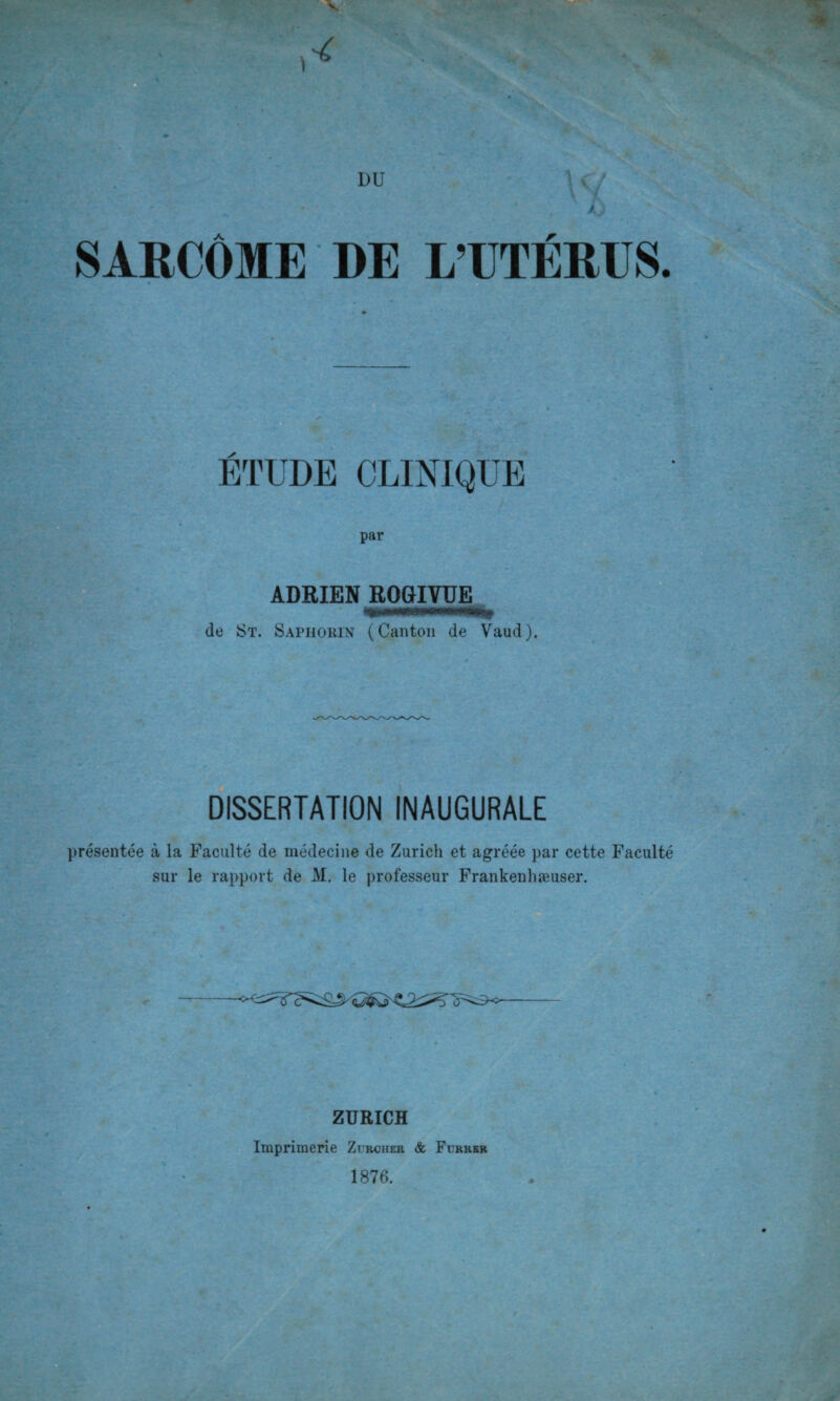 V DU t. par ADRIEN ROGIVUE de St. Sapiiokix (Canton de Vaud). DISSERTATION INAUGURALE présentée à la Faculté de médecine de Zurich et agréée par cette Faculté sur le rapport de M. le professeur Frankenhæuser. ZURICH Imprimerie Zurcher & Furrkr 1876.