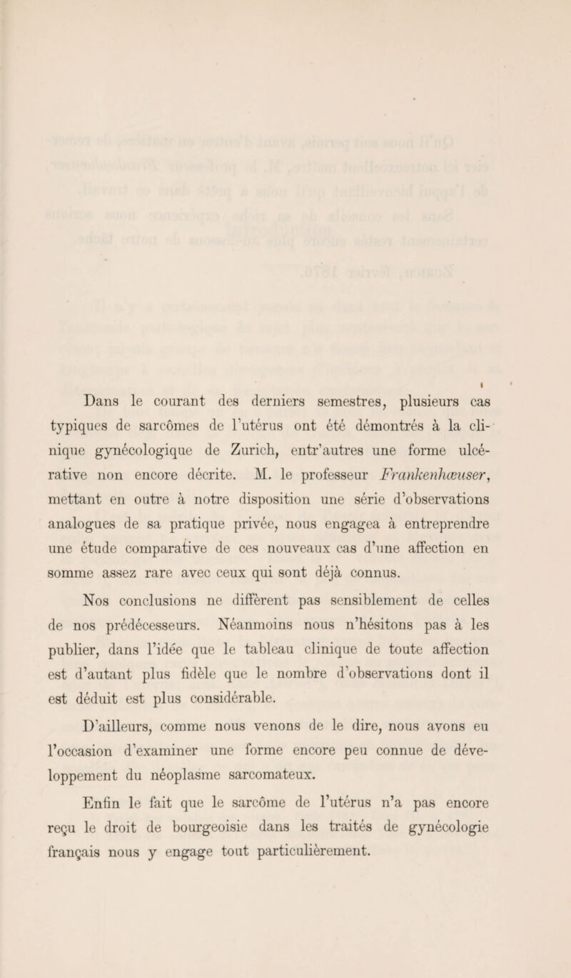 Dans le courant des derniers semestres, plusieurs cas typiques de sarcomes de l’utérus ont été démontrés à la cli¬ nique gynécologique de Zurich, entr’autres une forme ulcé- rative non encore décrite. M. le professeur Frankenhœuser, mettant en outre à notre disposition une série d’observations analogues de sa pratique privée, nous engagea à entreprendre une étude comparative de ces nouveaux cas d’une affection en somme assez rare avec ceux qui sont déjà connus. Nos conclusions ne diffèrent pas sensiblement de celles de nos prédécesseurs. Néanmoins nous n’bésitons pas à les publier, dans l’idée que le tableau clinique de toute affection est d’autant plus fidèle que le nombre d’observations dont il est déduit est plus considérable. D'ailleurs, comme nous venons de le dire, nous avons eu l’occasion d’examiner une forme encore peu connue de déve¬ loppement du néoplasme sarcomateux. Enfin le fait que le sarcome de l’utérus n’a pas encore reçu le droit de bourgeoisie dans les traités de gynécologie français nous y engage tout particulièrement.