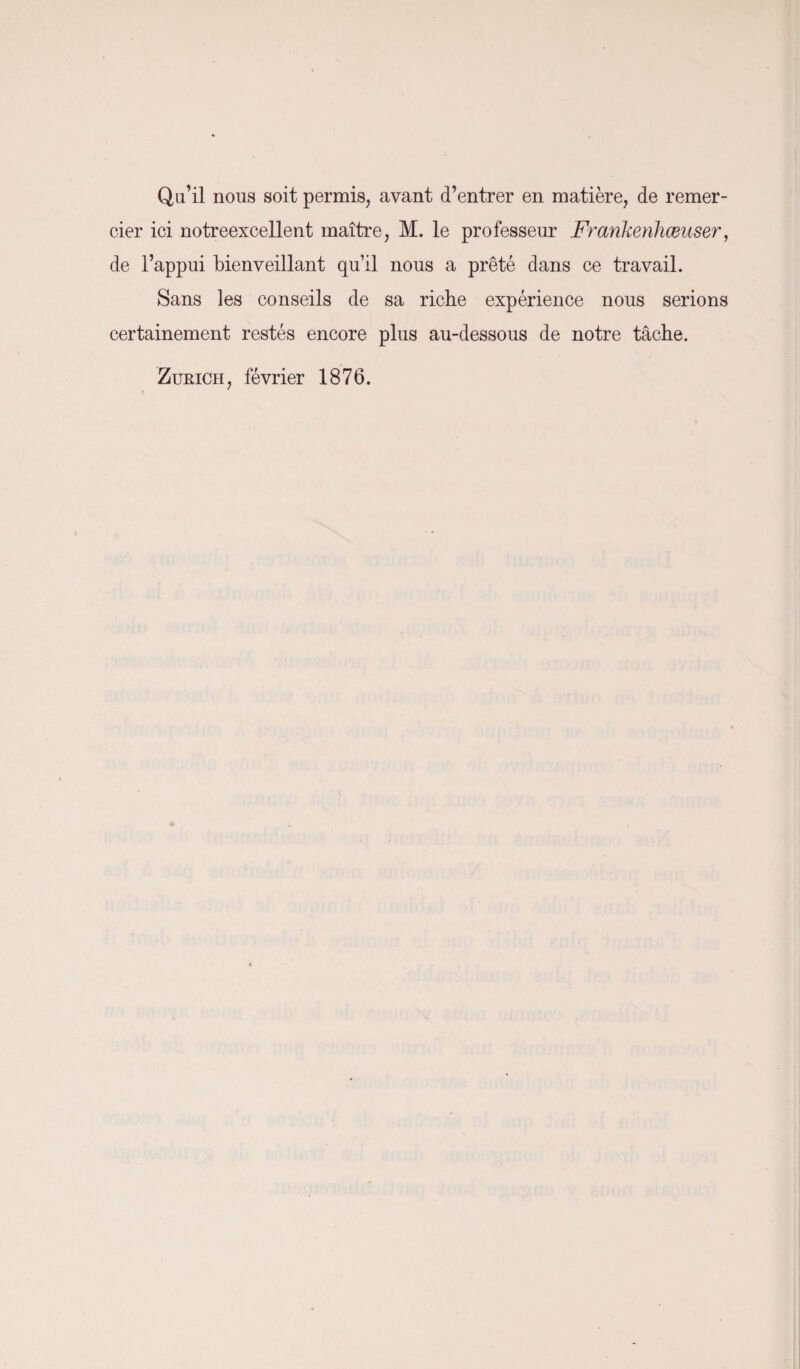 Qu’il nous soit permis, avant d’entrer en matière, de remer¬ cier ici notreexcellent maître, M. le professeur Frankenhœuser, de l’appui bienveillant qu’il nous a prêté dans ce travail. Sans les conseils de sa riche expérience nous serions certainement restés encore plus au-dessous de notre tâche. Zurich, février 1876.