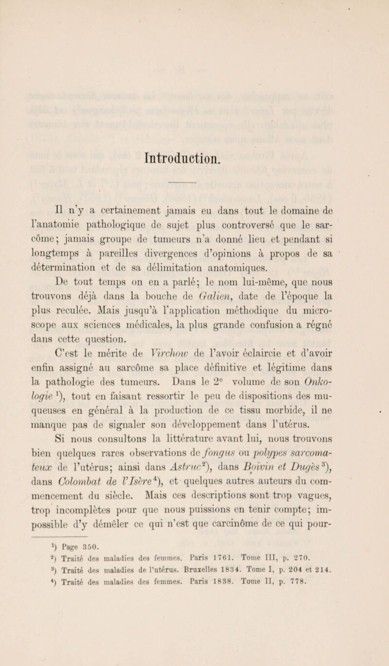 Introduction. Il n’y a certainement jamais eu dans tout le domaine de l’anatomie pathologique de sujet plus controversé que le sar¬ come; jamais groupe de tumeurs n'a donné lieu et pendant si longtemps à pareilles divergences d’opinions à propos de sa détermination et de sa délimitation anatomiques. De tout temps on en a parlé; le nom lui-même, que nous trouvons déjà dans la bouche de Galien, date de l’époque la plus reculée. Mais jusqu’à l’application méthodique du micro¬ scope aux sciences médicales, la plus grande confusion a régné dans cette question. C’est le mérite de Virchow de l’avoir éclaircie et d’avoir enfin assigné au sarcome sa place définitive et légitime dans la pathologie des tumeurs. Dans le 2e volume de son Onko- logie *), tout en faisant ressortir le peu de dispositions des mu¬ queuses en général à la production de ce tissu morbide, il ne manque pas de signaler son développement dans l'utérus. Si nous consultons la littérature avant lui, nous trouvons bien quelques rares observations de fongus ou polypes sarcoma¬ teux de l’utérus; ainsi dans Astruc* 2), dans Boivin et Dug'es3), dans Colombat de VIsère4), et quelques autres auteurs du com¬ mencement du siècle. Mais ces descriptions sont trop vagues, trop incomplètes pour que nous puissions en tenir compte; im¬ possible d’y démêler ce qui n’est que carcinome de ce qui pour- x) Page 350. 2) Traité des maladies des femmes. Paris 1761. Tome III, p. 270. 3) Traité des maladies de l’utérus. Bruxelles 1834. Tome I, p. 204 et 214. *) Traité des maladies des femmes. Paris 1838. Tome H, p. 77 8.