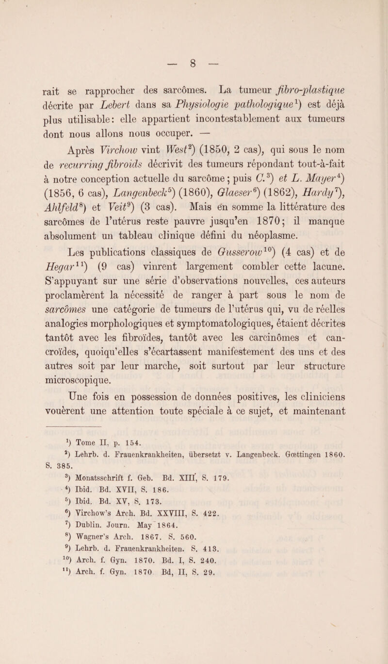 rait se rapprocher des sarcomes. La tumeur fibro-plastique décrite par Lebert dans sa Physiologie pathologique1) est déjà plus utilisable: elle appartient incontestablement aux tumeurs dont nous allons nous occuper. — Après Virchow vint West2) (1850, 2 cas), qui sous le nom de recurring fibroids décrivit des tumeurs répondant tout-à-fait à notre conception actuelle du sarcome ; puis (7.3) et L. Mager4 5) (1856, 6 cas), Langenbeckb) (1860), Glaeser6) (1862), Hardy7), Ahlfeld8 9) et Veitd) (3 cas). Mais en somme la littérature des sarcomes de l’utérus reste pauvre jusqu’en 1870; il manque absolument un tableau clinique défini du néoplasme. Les publications classiques de Glisserow10) (4 cas) et de Hegar11) (9 cas) vinrent largement combler cette lacune. S’appuyant sur une série d’observations nouvelles, ces auteurs proclamèrent la nécessité de ranger à part sous le nom de sarcomes une catégorie de tumeurs de l’utérus qui, vu de réelles analogies morphologiques et symptomatologiques, étaient décrites tantôt avec les fibroïdes, tantôt avec les carcinomes et can- croïdes, quoiqu’elles s’écartassent manifestement des uns et des autres soit par leur marche, soit surtout par leur structure microscopique. Une fois en possession de données positives, les cliniciens vouèrent une attention toute spéciale à ce sujet, et maintenant *) Tome II, p. 154. 2) Lehrb. d. Frauenkrankheiten, übersetzt v. Langenbeck. Gœttingen 1860. S. 385. 3) Monatsschrift f. Geb. Bd. XIII, S. 179. 4) Ibid. Bd. XVII, S. 186. 5) Ibid. Bd. XV, S. 173. 6) Virchow’s Arcb. Bd. XXVIII, S. 422. 7) Dublin. Journ. May 1864. 8) Wagner’s Arch. 1867. S. 560. 9) Lebrb. d. Frauenkrankheiten. 8. 413. 10) Arch. f. Gyn. 1870. Bd. I, S. 240. n) Arch. f. Gyn. 1870 Bd, II, S. 29.