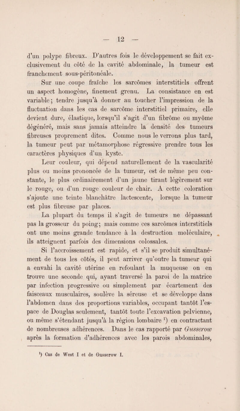 d’un polype fibreux. D’autres fois le développement se fait ex¬ clusivement du côté de la cavité abdominale, la tumeur est franchement sous-péritonéale. Sur une coupe fraîche les sarcomes interstitiels offrent un aspect homogène, finement grenu. La consistance en est variable; tendre jusqu’à donner au toucher l’impression de la fluctuation dans les cas de sarcome interstitiel primaire, elle devient dure, élastique, lorsqu’il s’agit d’un fibrome ou myôme dégénéré, mais sans jamais atteindre la densité des tumeurs fibreuses proprement dites. Comme nous le verrons plus tard, la tumeur peut par métamorphose régressive prendre tous les caractères physiques d’un kyste. Leur couleur, qui dépend naturellement de la vascularité plus ou moins prononcée de la tumeur, est de même peu con¬ stante, le plus ordinairement d’un jaune tirant légèrement sur le rouge, ou d’un rouge couleur de chair. A cette coloration s’ajoute une teinte blanchâtre lactescente, lorsque la tumeur est plus fibreuse par places. La plupart du temps il s’agit de tumeurs ne dépassant pas la grosseur du poing; mais comme ces sarcomes interstitiels ont une moins grande tendance à la destruction moléculaire, ils atteignent parfois des dimensions colossales. Si l’accroissement est rapide, et s’il se produit simultané¬ ment de tous les côtés, il peut arriver qu’outre la tumeur qui a envahi la cavité utérine en refoulant la muqueuse on en trouve une seconde qui, ayant traversé la paroi de la matrice par infection progressive ou simplement par écartement des faisceaux musculaires, soulève la séreuse et se développe dans l’abdomen dans des proportions variables, occupant tantôt l’es¬ pace de Douglas seulement, tantôt toute l’excavation pelvienne, ou même s’étendant jusqu’à la région lombaire l) en contractant de nombreuses adhérences. Dans le cas rapporté par Gusserow après la formation d’adhérences avec les parois abdominales, b Cas de West I et de Gusserow I.