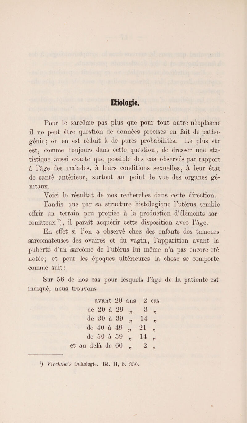 Etiologie. Pour le sarcome pas plus que pour tout autre néoplasme il ne peut être question de données précises en fait de patho- génie; on en est réduit à de pures probabilités. Le plus sûr est, comme toujours dans cette question, de dresser une sta¬ tistique aussi exacte que possible des cas observés par rapport à l’âge des malades, à leurs conditions sexuelles, à leur état de santé antérieur, surtout au point de vue des organes gé¬ nitaux. Voici le résultat de nos recherches dans cette direction. Tandis que par sa structure histologique l’utérus semble offrir un terrain peu propice à la production d’éléments sar¬ comateux1), il paraît acquérir cette disposition avec l’âge. En effet si l’on a observé chez des enfants des tumeurs sarcomateuses des ovaires et du vagin, l’apparition avant la puberté d’un sarcome de l’utérus lui même n’a pas encore été notée; et pour les époques ultérieures la chose se comporte comme suit : Sur 56 de nos cas pour lesquels l’âge de la patiente est indiqué, nous trouvons avant 20 ans 2 cas de 20 a 29 n 3 r> de 30 * a 39 77 14 77 de 40 > a 49 77 21 77 de 50 a 59 77 14 77 et au delà de 60 77 2 77 1) Virchow’s Onkologie. Bd. II, S. 350.