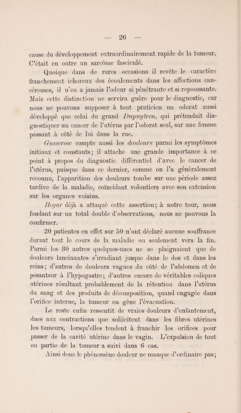 cause du développement extraordinairement rapide de la tumeur. C’était en outre un sarcome fasciculé. Quoique dans de rares occasions il revête le caractère franchement ichoreux des écoulements dans les affections can¬ céreuses, il n’en a jamais l’odeur si pénétrante et si repoussante. Mais cette distinction ne servira guère pour le diagnostic, car nous ne pouvons supposer à tout praticien un odorat aussi développé que celui du grand Dupuytren, qui prétendait dia¬ gnostiquer un cancer de l’utérus par l’odorat seul, sur une femme passant à côté de lui dans la rue. Gusserow compte aussi les douleurs parmi les symptômes initiaux et constants; il attache une grande importance à ce point à propos du diagnostic différentiel d’avec le cancer de l’utérus, puisque dans ce dernier, comme on l’a généralement reconnu, l’apparition des douleurs tombe sur une période assez tardive de la maladie, coïncidant volontiers avec son extension sur les organes voisins. Regar déjà a attaqué cette assertion; à notre tour, nous fondant sur un total double d’observations, nous ne pouvons la confirmer. 20 patientes en effet sur 50 n’ont déclaré aucune souffrance durant tout le cours de la maladie ou seulement vers la fin. Parmi les 30 autres quelques-unes ne se plaignaient que de douleurs lancinantes s’irradiant jusque dans le dos et dans les reins ; d’autres de douleurs vagues du côté de l’abdomen et de pesanteur à l’bypogastre; d’autres encore de véritables coliques utérines résultant probablement de la rétention dans l’utérus du sang et des produits de décomposition, quand engagée dans l’orifice interne, la tumeur en gêne l’évacuation. Le reste enfin ressentit de vraies douleurs d’enfantement, dues aux contractions que sollicitent dans les fibres utérines les tumeurs, lorsqu’elles tendent à franchir les orifices pour passer de la cavité utérine dans le vagin. L’expulsion de tout ou partie de la tumeur a suivi dans 6 cas. Ainsi donc le phénomène douleur ne manque d’ordinaire pas;