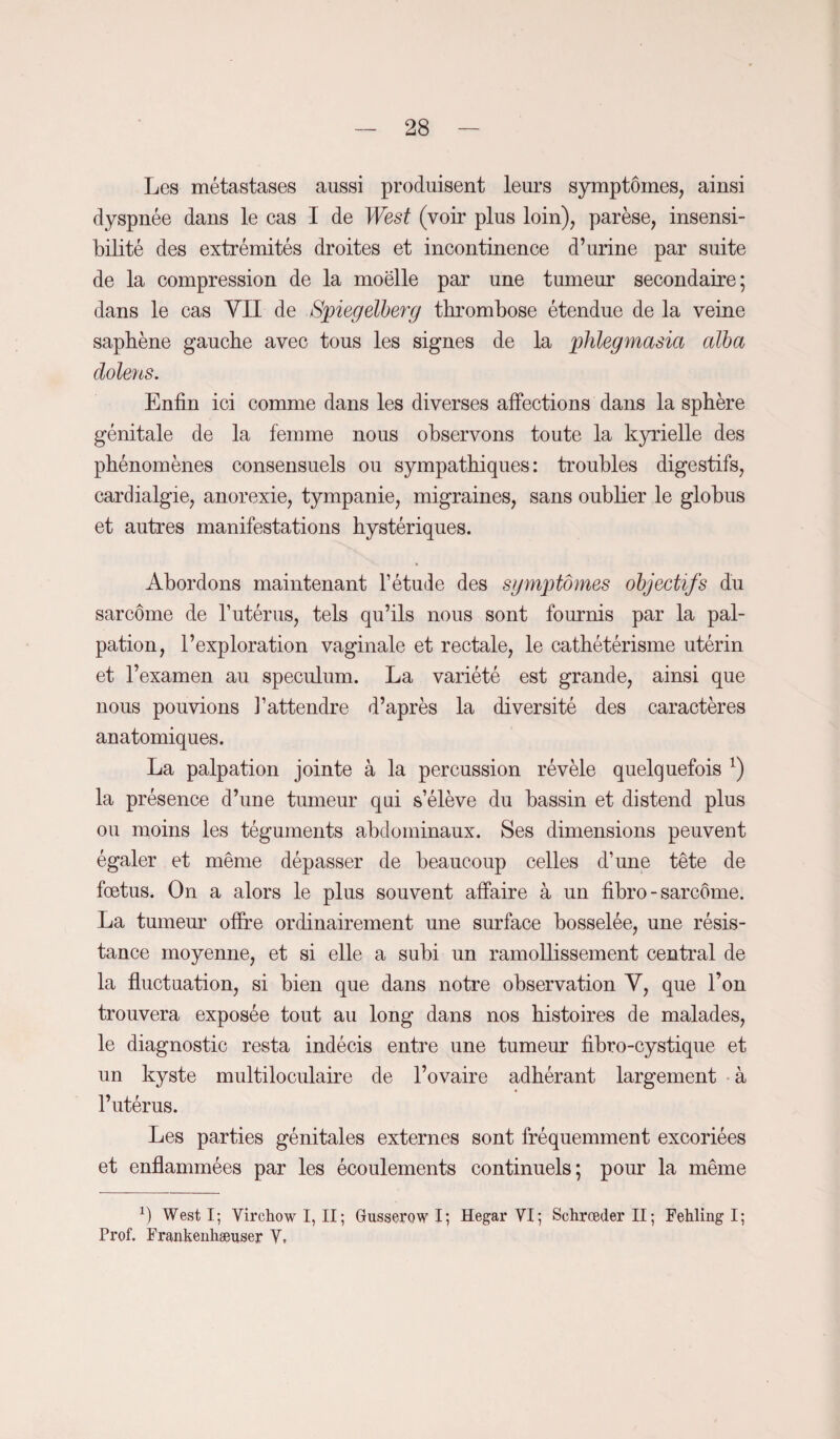Les métastases aussi produisent leurs symptômes, ainsi dyspnée dans le cas I de West (voir plus loin), parèse, insensi¬ bilité des extrémités droites et incontinence d’urine par suite de la compression de la moëlle par une tumeur secondaire; dans le cas VII de Spiegelberg thrombose étendue de la veine saphène gauche avec tous les signes de la phlegmasia alla dolens. Enfin ici comme dans les diverses affections dans la sphère génitale de la femme nous observons toute la kyrielle des phénomènes consensuels ou sympathiques: troubles digestifs, cardialgie, anorexie, tympanie, migraines, sans oublier le globus et autres manifestations hystériques. Abordons maintenant l’étude des symptômes objectifs du sarcome de l’utérus, tels qu’ils nous sont fournis par la pal¬ pation, l’exploration vaginale et rectale, le cathétérisme utérin et l’examen au spéculum. La variété est grande, ainsi que nous pouvions l’attendre d’après la diversité des caractères anatomiques. La palpation jointe à la percussion révèle quelquefois x) la présence d’une tumeur qui s’élève du bassin et distend plus ou moins les téguments abdominaux. Ses dimensions peuvent égaler et même dépasser de beaucoup celles d’une tête de fœtus. On a alors le plus souvent affaire à un fibro - sarcome. La tumeur offre ordinairement une surface bosselée, une résis¬ tance moyenne, et si elle a subi un ramollissement central de la fluctuation, si bien que dans notre observation Y, que l’on trouvera exposée tout au long dans nos histoires de malades, le diagnostic resta indécis entre une tumeur fibro-cystique et un kyste multiloculaire de l’ovaire adhérant largement à l’utérus. Les parties génitales externes sont fréquemment excoriées et enflammées par les écoulements continuels; pour la même b West I; Virchow I, II ; Gusserow I; Hegar VI; Schrceder II ; Fehlingl; Prof. Frankenhæuser Y.