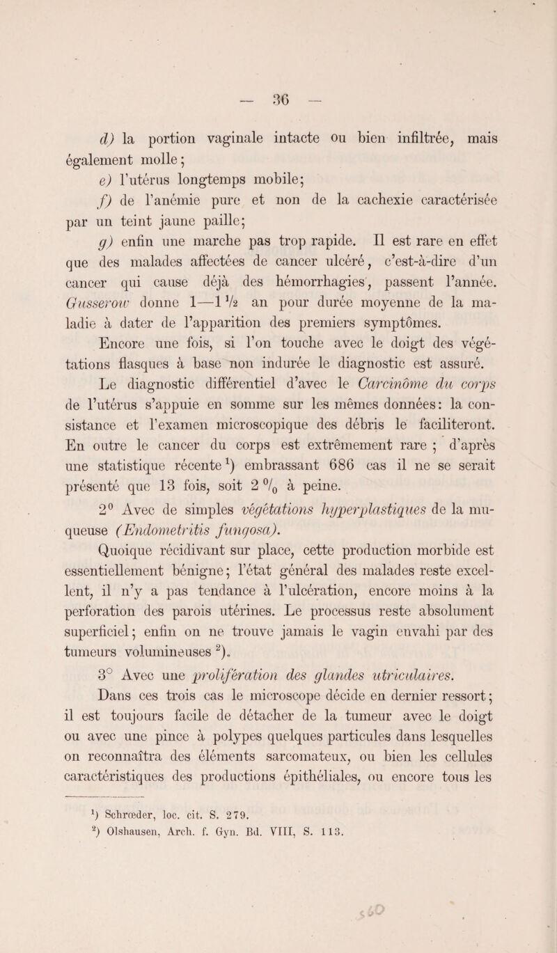 d) la portion vaginale intacte ou bien infiltrée, mais également molle ; e) Y utérus longtemps mobile; f) de l’anémie pure et non de la cachexie caractérisée par un teint jaune paille; g) enfin une marche pas trop rapide. Il est rare en effet que des malades affectées de cancer ulcéré, c’est-à-dire d’un cancer qui cause déjà des hémorrhagies, passent l’année. Glisserow donne 1—1 lk an pour durée moyenne de la ma¬ ladie à dater de l’apparition des premiers symptômes. Encore une fois, si l’on touche avec le doigt des végé¬ tations flasques à base non indurée le diagnostic est assuré. Le diagnostic différentiel d’avec le Carcinome du corps de l’utérus s’appuie en somme sur les mêmes données : la con¬ sistance et l’examen microscopique des débris le faciliteront. En outre le cancer du corps est extrêmement rare ; d’après une statistique récente*) embrassant 686 cas il ne se serait présenté que 13 fois, soit 2 °/0 à peine. 2° Avec de simples végétations hyper plastiques de la mu¬ queuse (Endometritis fungosa). Quoique récidivant sur place, cette production morbide est essentiellement bénigne ; l’état général des malades reste excel¬ lent, il n’y a pas tendance à l’ulcération, encore moins à la perforation des parois utérines. Le processus reste absolument superficiel; enfin on ne trouve jamais le vagin envahi par des tumeurs volumineuses 2)„ 3° Avec une prolifération des glandes utriculaires. Dans ces trois cas le microscope décide en dernier ressort ; il est toujours facile de détacher de la tumeur avec le doigt ou avec une pince à polypes quelques particules dans lesquelles on reconnaîtra des éléments sarcomateux, ou bien les cellules caractéristiques des productions épithéliales, ou encore tous les 1) Schrœder, loc. cit. S. 2 79. 2) Olshausen, Arch. f. Gyn. Bd. VTII, S. 113.