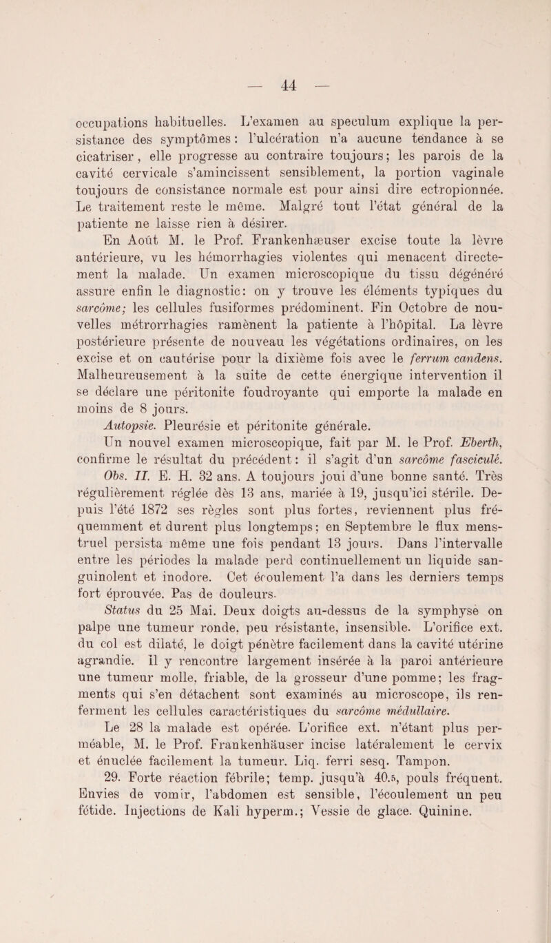 occupations habituelles. L’examen au spéculum explique la per¬ sistance des symptômes : l’ulcération n’a aucune tendance à se cicatriser , elle progresse au contraire toujours ; les parois de la cavité cervicale s’amincissent sensiblement, la portion vaginale toujours de consistance normale est pour ainsi dire ectropionnée. Le traitement reste le même. Malgré tout l’état général de la patiente ne laisse rien à désirer. En Août M. le Prof. Frankenhæuser excise toute la lèvre antérieure, vu les hémorrhagies violentes qui menacent directe¬ ment la malade. Un examen microscopique du tissu dégénéré assure enfin le diagnostic: on y trouve les éléments typiques du sarcome; les cellules fusiformes prédominent. Fin Octobre de nou¬ velles métrorrhagies ramènent la patiente à l’hôpital. La lèvre postérieure présente de nouveau les végétations ordinaires, on les excise et on cautérise pour la dixième fois avec le ferrum candens. Malheureusement à la suite de cette énergique intervention il se déclare une péritonite foudroyante qui emporte la malade en moins de 8 jours. Autopsie. Pleurésie et péritonite générale. Un nouvel examen microscopique, fait par M. le Prof. Eberth, confirme le résultat du précédent : il s’agit d’un sarcome fascicule. Obs. II. E. H. 32 ans. A toujours joui d’une bonne santé. Très régulièrement réglée dès 13 ans, mariée à 19, jusqu’ici stérile. De¬ puis l’été 1872 ses règles sont plus fortes, reviennent plus fré¬ quemment et durent plus longtemps ; en Septembre le flux mens¬ truel persista même une fois pendant 13 jours. Dans l’intervalle entre les périodes la malade perd continuellement un liquide san¬ guinolent et inodore. Cet écoulement l’a dans les derniers temps tort éprouvée. Pas de douleurs. Status du 25 Mai. Deux doigts au-dessus de la symphyse on palpe une tumeur ronde, peu résistante, insensible. L’orifice ext. du col est dilaté, le doigt pénètre facilement dans la cavité utérine agrandie. Il y rencontre largement insérée à la paroi antérieure une tumeur molle, friable, de la grosseur d’une pomme; les frag¬ ments qui s’en détachent sont examinés au microscope, ils ren¬ ferment les cellules caractéristiques du sarcome médullaire. Le 28 la malade est opérée. L’orifice ext. n’étant plus per¬ méable, M. le Prof. Frankenhauser incise latéralement le cervix et énuclée facilement la tumeur. Liq. ferri sesq. Tampon. 29. Forte réaction fébrile; temp. jusqu’à 40.5, pouls fréquent. Envies de vomir, l’abdomen est sensible, l’écoulement un peu fétide. Injections de Kali hyperm.; Vessie de glace. Quinine.