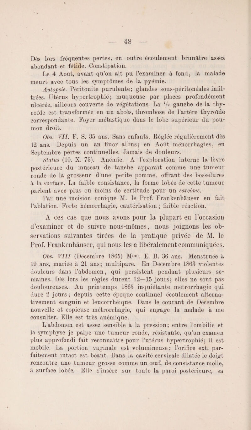 Dès lors fréquentes pertes, en outre écoulement brunâtre assez abondant et fétide. Constipation. Le 4 Août, avant qu’on ait pu l’examiner à fond, la malade meurt avec tous les symptômes de la pyémie. Autopsie. Péritonite purulente; glandes sous-péritonéales infil¬ trées. Utérus hypertrophié; muqueuse par places profondément ulcérée, ailleurs couverte de végétations. La V2 gauche de la thy¬ roïde est transformée en un abcès, thrombose de l’artère thyroïde correspondante. Foyer métastique dans le lobe supérieur du pou¬ mon droit. Obs. VII. F. S. 35 ans. Sans enfants. Réglée régulièrement dès 12 ans. Depuis un an fluor albus; en Août ménorrhagies, en Septembre pertes continuelles. Jamais de douleurs. Status (10. X. 75). Anémie. A l’exploration interne la lèvre postérieure du museau de tanche apparaît comme une tumeur ronde de la grosseur d’une petite pomme, offrant des bosselures à la surface. La faible consistance, la forme lobée de cette tumeur parlent avec plus ou moins de certitude pour un sarcome. Par une incision conique M. le Prof. Frankenhâuser en fait l’ablation. Forte hémorrhagie, cautérisation ; faible réaction. A ces cas que nous avons pour la plupart eu l’occasion d’examiner et de suivre nous-mêmes, nous joignons les ob¬ servations suivantes tirées de la pratique privée de M. le Prof. Frankenhâuser, qui nous les a libéralement communiquées. Obs. VIII (Décembre 1865) Mme. E. B. 36 ans. Menstruée à 19 ans, mariée à 21 ans; multipare. En Décembre 1863 violentes douleurs dans l’abdomen, qui persistent pendant plusieurs se¬ maines. Dès lors les règles durent 12—15 jours; elles ne sont pas douloureuses. Au printemps 1865 inquiétante métrorrhagie qui dure 2 jours ; depuis cette époque continuel écoulement alterna¬ tivement sanguin et leucorrhéique. Dans le courant de Décembre nouvelle ot copieuse métrorrhagie, qui engage la malade à me consulter. Elle est très anémique. L’abdomen est assez sensible à la pression; entre l’ombilic et la symphyse je palpe une tumeur ronde, résistante, qu’un examen plus approfondi fait reconnaître pour l’utérus hypertrophié; il est mobile. La portion vaginale est volumineuse ; l’orifice ext. par¬ faitement intact est béant. Dans la cavité cervicale dilatée le doigt rencontre une tumeur grosse comme un œuf, de consistance molle, à surface lobée. Elle s’insère sur toute la paroi postérieure, sa