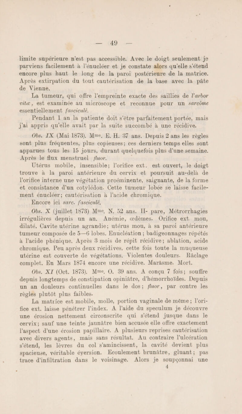 limite supérieure n'est pas accessible. Avec le doigt seulement je parviens facilement à l'enucléer et je constate alors qu'elle s’étend encore plus haut le long de la paroi postérieure de la matrice. Après extirpation du tout cautérisation de la base avec la pâte de Vienne. La tumeur, qui olfre l’empreinte exacte des saillies de Varbor vitœ, est examinée au microscope et reconnue pour un sarcome essentiellement fasciculé. Pendant 1 an la patiente doit s’être parfaitement portée, mais j'ai appris qu’elle avait par la suite succombé à une récidive. Obs. IX (Mai 1873). Mme. E. H. 37 ans. Depuis 2 ans les règles sont plus fréquentes, plus copieuses; ces derniers temps elles sont apparues tous les 15 jours, durant quelquefois plus d’une semaine. Après le flux menstruel fluor. Utérus mobile, insensible; l’orifice ext. est ouvert, le doigt trouve à la paroi antérieure du cervix et poursuit au-delà de l’orifice interne une végétation proéminente, saignante, de la forme et consistance d’un cotylédon. Cette tumeur lobée se laisse facile¬ ment énucléer; cautérisation à l’acide chromique. Encore ici sarc. fasciculé. Obs. X (juillet 1873) Mme. N. 52 ans. II- pare, Métrorrhagies irrégulières depuis un an. Anémie, œdèmes. Orifice ext. mou, dilaté. Cavité utérine agrandie; utérus mou, à sa paroi antérieure tumeur composée de 5—6 lobes. Enucléation ; badigeonnages répétés à l’acide phénique. Après 3 mois de répit récidive ; ablation, acide chromique. Peu après deux récidives, cette fois toute la muqueuse utérine est couverte de végétations. Violentes douleurs. Raclage complet. En Mars 1874 encore une récidive. Maràsme. Mort. Obs. XI (Oct. 1873). Mme. O. 39 ans. A conçu 7 fois; souffre depuis longtemps de constipation opiniâtre, d’hémorrhoïdes. Depuis un an douleurs continuelles dans le dos; fluor, par contre les règles plutôt plus faibles* La matrice est mobile, molle, portion vaginale de même ; l’ori¬ fice ext. laisse pénétrer l’index. A l’aide du spéculum je découvre une érosion nettement circonscrite qui s’étend jusque dans le cervix; sauf une teinte jaunâtre bien accusée elle offre exactement l’aspect d’une érosion papillaire. A plusieurs reprises cautérisation avec divers agents, mais sans résultat. Au contraire l’ulcération s’étend, les lèvres du col s’amincissent, la cavité devient plus spacieuse, véritable éversion. Ecoulement brunâtre, gluant; pas trace d’infiltration dans le voisinage. Alors je soupçonnai une 4