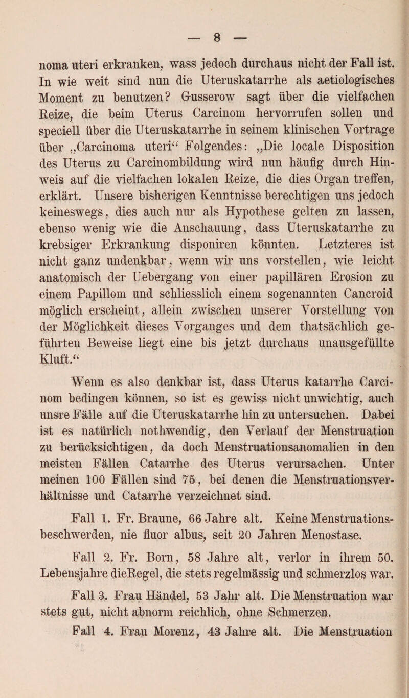 noma uteri erkranken, wass jedoch durchaus nicht der Fall ist. In wie weit sind nun die Uteruskatarrhe als aetiologisches Moment zu benutzen? Gusserow sagt über die vielfachen Reize, die beim Uterus Carcinom hervorrufen sollen und speciell über die Uteruskatarrhe in seinem klinischen Vorträge über „Carcinoma uteri“ Folgendes: „Die locale Disposition des Uterus zu Carcinombildung wird nun häufig durch Hin¬ weis auf die vielfachen lokalen Reize, die dies Organ treffen, erklärt. Unsere bisherigen Kenntnisse berechtigen uns jedoch keineswegs, dies auch nur als Hypothese gelten zu lassen, ebenso wenig wie die Anschauung, dass Uteruskatarrhe zu krebsiger Erkrankung disponiren könnten. Letzteres ist nicht ganz undenkbar, wenn wir uns vorstellen, wie leicht anatomisch der Uebergang von einer papillären Erosion zu einem Papillom und schliesslich einem sogenannten Cancroid möglich erscheint, allein zwischen unserer Vorstellung von der Möglichkeit dieses Vorganges und dem thatsächlich ge¬ führten Beweise liegt eine bis jetzt durchaus unausgefüllte Kluft.“ Wenn es also denkbar ist, dass Uterus katarrhe Carci¬ nom bedingen können, so ist es gewiss nicht unwichtig, auch unsre Fälle auf die Uteruskatarrhe hin zu untersuchen. Dabei ist es natürlich nothwendig, den Verlauf der Menstruation zu berücksichtigen, da doch Menstruationsanomalien in den meisten Fällen Catarrhe des Uterus verursachen. Unter meinen 100 Fällen sind 75, bei denen die Menstruationsver¬ hältnisse und Catarrhe verzeichnet sind. Fall 1. Fr. Braune, 66 Jahre alt. Keine Menstruations¬ beschwerden, nie fluor albus, seit 20 Jahren Menostase. Fall 2. Fr. Born, 58 Jahre alt, verlor in ihrem 50. Lebensjahre dieRegel, die stets regelmässig und schmerzlos war. Fall 3. Frau Händel, 53 Jahr alt. Die Menstruation war stets gut, nicht abnorm reichlich, ohne Schmerzen. Fall 4. Frau Morenz, 43 Jahre alt. Die Menstruation