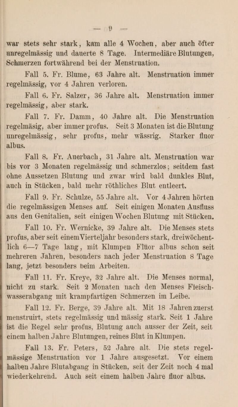 war stets sehr stark, kam alle 4 Wochen, aber auch öfter unregelmässig und dauerte 8 Tage. Intermediäre Blutungen, Schmerzen fortwährend bei der Menstruation. Fall 5. Fr. Blume, 63 Jahre alt. Menstruation immer regelmässig, vor 4 Jahren verloren. Fall 6. Fr. Salzer, 36 Jahre alt. Menstruation immer regelmässig, aber stark. Fall 7. Fr. Damm, 40 Jahre alt. Die Menstruation regelmäsig, aber immer profus. Seit 3 Monaten ist die Blutung unregelmässig, sehr profus, mein’ wässrig. Starker fluor albus. Fall 8. Fr. Auerbach, 31 Jahre alt. Menstruation war bis vor 3 Monaten regelmässig und schmerzlos; seitdem fast ohne Aussetzen Blutung und zwar wird bald dunkles Blut, auch in Stücken, bald mehr röthliches Blut entleert. Fall 9. Fr. Schulze, 55 Jahre alt. Vor 4 Jahren hörten die regelmässigen Menses auf. Seit einigen Monaten Ausfluss aus den Genitalien, seit einigen Wochen Blutung mit Stücken. Fall 10. Fr. Wernicke, 39 Jahre alt. Die Menses stets profus, aber seit einem Vierteljahr besonders stark, dreiwöchent¬ lich 6—7 Tage lang, mit Klumpen Fluor albus schon seit I mehreren Jahren, besonders nach jeder Menstruation 8 Tage lang, jetzt besonders beim Arbeiten. Fall 11. Fr. Kreye, 32 Jahre alt. Die Menses normal, nicht zu stark. Seit 2 Monaten nach den Menses Fieisch- wasserabgang mit krampfartigen Schmerzen im Leibe. Fall 12. Fr. Berge, 39 Jahre alt. Mit 18 Jahren zuerst menstruirt, stets regelmässig und mässig stark. Seit 1 Jahre ist die Regel sehr profus, Blutung auch ausser der Zeit, seit einem halben Jahre Blutungen, reines Blut in Klumpen. Fall 13. Fr. Peters, 52 Jahre alt. Die stets regel¬ mässige Menstruation vor 1 Jahre ausgesetzt. Vor einem halben Jahre Blutabgang in Stücken, seit der Zeit noch 4 mal wiederkelirend. Auch seit einem halben Jahre fluor albus.