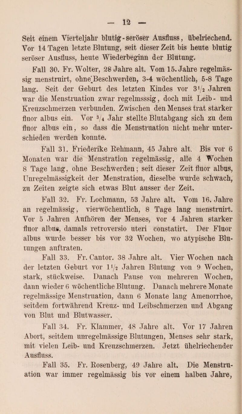 Seit einem Vierteljahr blutig - seröser Ausfluss, übelriechend. Vor 14 Tagen letzte Blutung, seit dieser Zeit bis heute blutig seröser Ausfluss, heute Wiederbeginn der Blutung. Fall 30. Fr. Wolter, 28 Jahre alt. Vom 15. Jahre regelmäs¬ sig menstruirt, ohne^Beschwerden, 3-4 wöchentlich, 5-8 Tage lang. Seit der Geburt des letzten Kindes vor 3^2 Jahren war die Menstruation zwar regelmsssig, doch mit Leib - und Kreuzschmerzen verbunden. Zwischen den Menses trat starker fluor albus ein. Vor s/4 Jahr stellte Blutabgang sich zu dem fluor albus ein, so dass die Menstruation nicht mehr unter¬ schieden werden konnte. Fall 31. Friederike Rehmann, 45 Jahre alt. Bis vor 6 Monaten war die Menstration regelmässig, alle 4 Wochen 8 Tage lang, ohne Beschwerden; seit dieser Zeit fluor albus, Unregelmässigkeit der Menstration, dieselbe wrurde schwach, zu Zeiten zeigte sich etwas Blut ausser der Zeit. Fall 32. Fr. Lochmann, 53 Jahre alt. Vom 16. Jahre an regelmässig, vierwöchentlich, 8 Tage lang menstruirt. Vor 5 Jahren Auf hören der Menses, vor 4 Jahren starker fluor albus, damals retroversio uteri constatirt. Der Fluor albus wurde besser bis vor 32 Wochen, wo atypische Blu¬ tungen auftraten. Fall 33. Fr. Cantor. 38 Jahre alt. Vier Wochen nach der letzten Geburt vor D/2 Jahren Blutung von 9 Wochen, stark, stückweise. Danach Pause von mehreren Wochen, dann wieder 6 wöchentliche Blutung. Danach mehrere Monate regelmässige Menstruation, dann 6 Monate lang Amenorrhoe, seitdem fortwährend Kreuz- und Leibsclimerzen und Abgang von Blut und Blutwasser. Fall 34» Fr. Klammer, 48 Jahre alt. Vor 17 Jahren Abort, seitdem unregelmässige Blutungen, Menses sehr stark, mit vielen Leib- und Kreuzschmerzen. Jetzt tihelriechender Ausfluss. Fall 35. Fr. Rosenberg, 49 Jahre alt. Die Menstru¬ ation war immer regelmässig bis vor einem halben Jahre,