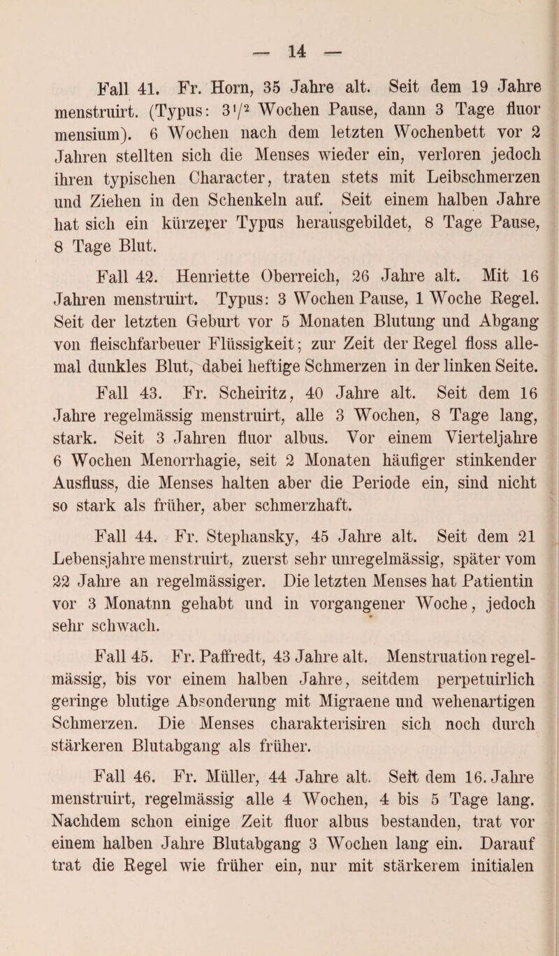 Fall 41. Fr. Horn, 35 Jahre alt. Seit dem 19 Jahre menstruirt. (Typus: 31/2 Wochen Pause, dann 3 Tage fluor mensium). 6 Wochen nach dem letzten Wochenbett vor 2 Jahren stellten sich die Menses wieder ein, verloren jedoch ihren typischen Character, traten stets mit Leibschmerzen und Ziehen in den Schenkeln auf. Seit einem halben Jahre hat sich ein kürzerer Typus herausgebildet, 8 Tage Pause, 8 Tage Blut. Fall 42. Henriette Oberreich, 26 Jahre alt. Mit 16 Jahren menstruirt. Typus: 3 Wochen Pause, 1 Woche Kegel. Seit der letzten Geburt vor 5 Monaten Blutung und Abgang von fleischfarbener Flüssigkeit; zur Zeit der Regel floss alle¬ mal dunkles Blut, dabei heftige Schmerzen in der linken Seite. Fall 43. Fr. Scheiritz, 40 Jahre alt. Seit dem 16 Jahre regelmässig menstruirt, alle 3 Wochen, 8 Tage lang, stark. Seit 3 Jahren fluor albus. Vor einem Vierteljahre 6 Wochen Menorrhagie, seit 2 Monaten häufiger stinkender Ausfluss, die Menses halten aber die Periode ein, sind nicht so stark als früher, aber schmerzhaft. Fall 44. Fr. Stephansky, 45 Jahre alt. Seit dem 21 Lebensjahre menstruirt, zuerst sehr unregelmässig, später vom 22 Jahre an regelmässiger. Die letzten Menses hat Patientin vor 3 Monatnn gehabt und in vorgangener Woche, jedoch sehr schwach. Fall 45. Fr. Paffredt, 43 Jahre alt. Menstruation regel¬ mässig, bis vor einem halben Jahre, seitdem perpetuirlich geringe blutige Absonderung mit Migraene und wehenartigen Schmerzen. Die Menses charakterisiren sich noch durch stärkeren Blutabgang als früher. Fall 46. Fr. Müller, 44 Jahre alt. Seit dem 16. Jahre menstruirt, regelmässig alle 4 Wochen, 4 bis 5 Tage lang. Nachdem schon einige Zeit fluor albus bestanden, trat vor einem halben Jahre Blutabgang 3 Wochen lang ein. Darauf trat die Regel wie früher ein, nur mit stärkerem initialen