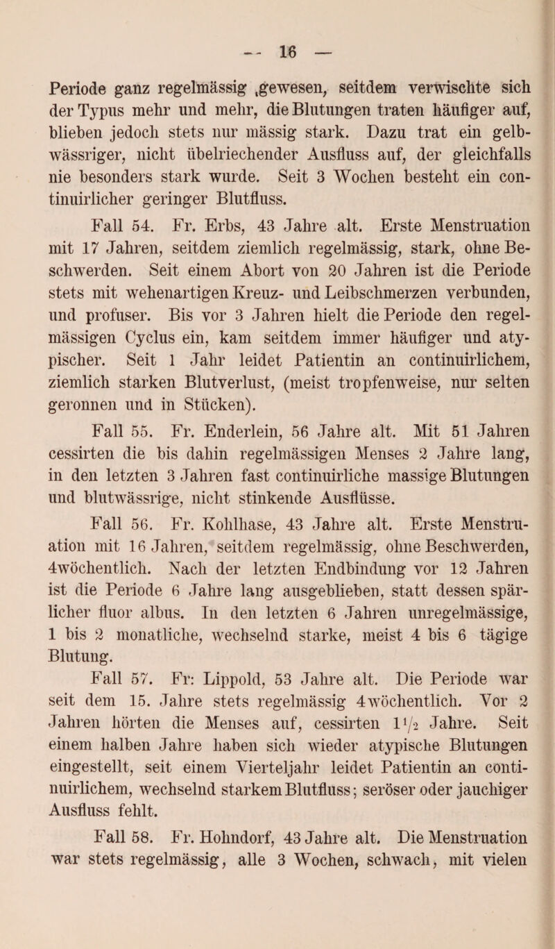 Periode ganz regelmässig .gewesen, seitdem verwischte sich der Typus mehr und mehr, die Blutungen traten häufiger auf, blieben jedoch stets nur rnässig stark. Dazu trat ein gelb¬ wässriger, nicht übelriechender Ausfluss auf, der gleichfalls nie besonders stark wurde. Seit 3 Wochen besteht ein con- tinuirlicher geringer Blutfluss. Fall 54. Fr. Erbs, 43 Jahre alt. Erste Menstruation mit 17 Jahren, seitdem ziemlich regelmässig, stark, ohne Be¬ schwerden. Seit einem Abort von 20 Jahren ist die Periode stets mit wehenartigen Kreuz- und Leibschmerzen verbunden, und profuser. Bis vor 3 Jahren hielt die Periode den regel¬ mässigen Cyclus ein, kam seitdem immer häufiger und aty¬ pischer. Seit 1 Jahr leidet Patientin an continuirlichem, ziemlich starken Blutverlust, (meist tropfenweise, nur selten geronnen und in Stücken). Fall 55. Fr. Enderlein, 56 Jahre alt. Mit 51 Jahren cessirten die bis dahin regelmässigen Menses 2 Jahre lang, in den letzten 3 Jahren fast continuirliche massige Blutungen und blutwässrige, nicht stinkende Ausflüsse. Fall 56. Fr. Kolilhase, 43 Jahre alt. Erste Menstru¬ ation mit 16 Jahren, seitdem regelmässig, ohne Beschwerden, 4wöchentlich. Nach der letzten Endbindung vor 12 Jahren ist die Periode 6 Jahre lang ausgeblieben, statt dessen spär¬ licher fluor albus. In den letzten 6 Jahren unregelmässige, 1 bis 2 monatliche, wechselnd starke, meist 4 bis 6 tägige Blutung. Fall 57. Fr: Lippold, 53 Jahre alt. Die Periode war seit dem 15. Jahre stets regelmässig 4wöchentlich. Vor 2 Jahren hörten die Menses auf, cessirten D/2 Jahre. Seit einem halben Jahre haben sich wieder atypische Blutungen eingestellt, seit einem Vierteljahr leidet Patientin an conti¬ nuirlichem, wechselnd starkem Blutfluss; seröser oder jauchiger Ausfluss fehlt. Fall 58. Fr. Hohndorf, 43 Jahre alt. Die Menstruation war stets regelmässig, alle 3 Wochen, schwach, mit vielen