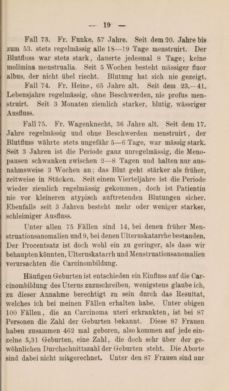 Fall 73. Fr. Funke, 57 Jahre. Seit dem 20. Jahre bis zum 53. stets regelmässig alle 18—19 Tage menstruirt. Der Blutfluss war stets stark, dauerte jedesmal 8 Tage; keine molimina menstrualia. Seit 5 Wochen besteht massiger fluor albus, der nicht übel riecht. Blutung hat sich nie gezeigt. Fall 74. Fr. Heine, 65 Jahre alt. Seit dem 23.—41. Lebensjahre regelmässig, ohne Beschwerden, nie profus men¬ struirt. Seit 3 Monaten ziemlich starker, blutig, wässriger Ausfluss. Fall 75. Fr. Wagenknecht, 36 Jahre alt. Seit dem 17. Jahre regelmässig und oliue Beschwerden menstruirt, der Blutfluss währte stets ungefähr 5—6 Tage, war mässig stark. Seit 3 Jahren ist die Periode ganz unregelmässig, die Meno¬ pausen schwanken zwischen 2—8 Tagen und halten nur aus¬ nahmsweise 3 Wochen an; das Blut geht stärker als früher, zeitweise in Stücken. Seit einem Vierteljahre ist die Periode wieder ziemlich regelmässig gekommen, doch ist Patientin nie vor kleineren atypisch auftretenden Blutungen sicher. Ebenfalls seit 3 Jahren besteht mehr oder weniger starker, schleimiger Ausfluss. Unter allen 75 Fällen sind 14, bei denen früher Men¬ struationsanomalien und 9, bei denen Ulteruskatarrhe bestanden. Der Procentsatz ist doch wohl ein zu geringer, als dass wir behaupten könnten, Ulteruskatarrli und Menstruationsanomalien verursachten die Carcinombildung. Häufigen Geburten ist entschieden ein Einfluss auf die Car¬ cinombildung des Uterus zuzuschreiben, wenigstens glaube ich, zu dieser Annahme berechtigt zn sein durch das Resultat, welches ich bei meinen Fällen erhalten habe. Unter obigen 100 Fällen, die an Carcinoma uteri erkrankten, ist bei 87 Personen die Zahl der Geburten bekannt. Diese 87 Frauen haben zusammen 462 mal geboren, also kommen auf jede ein¬ zelne 5,31 Geburten, eine Zahl, die doch sehr über der ge¬ wöhnlichen Durchschnittszahl der Geburten steht. Die Aborte sind dabei nicht mitgereclmet. Unter den 87 Frauen sind nur