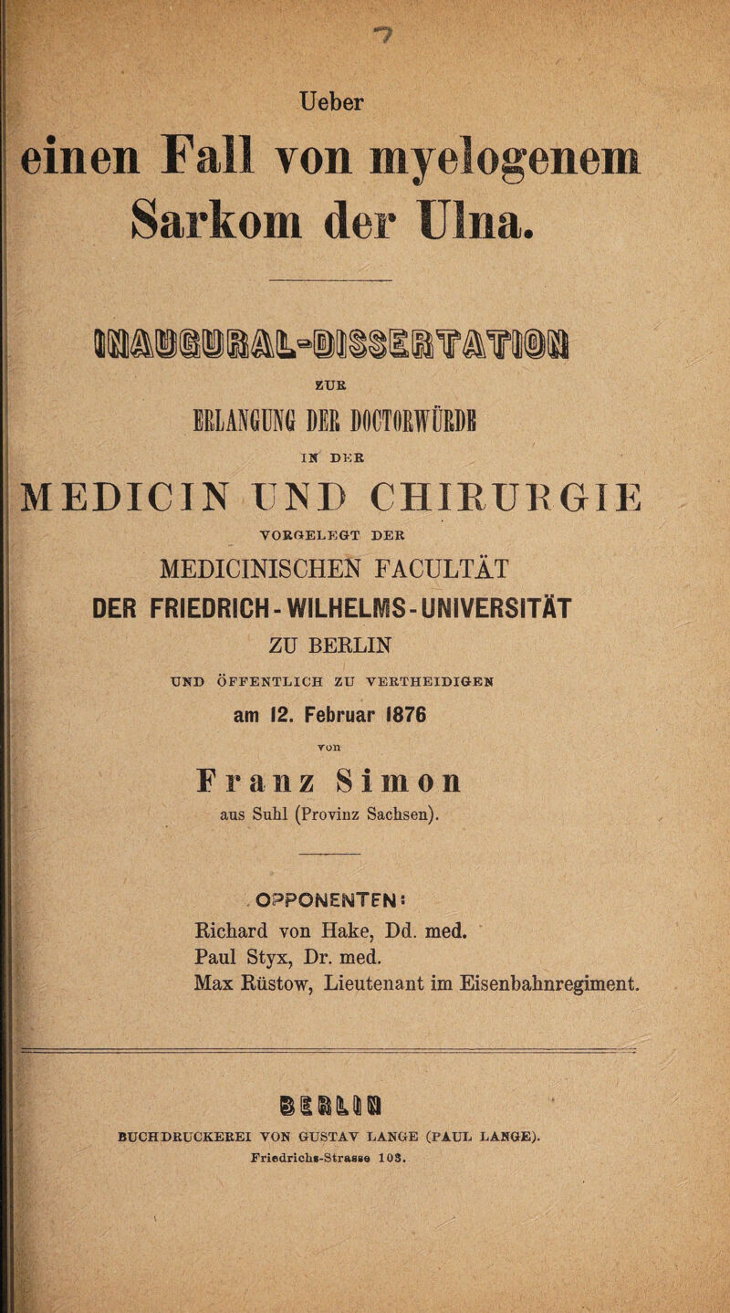 Ueber einen Fall von myelogenem Sarkom der Ulna. ERLANGUNG DER DOCTORWÜRDE IN DKR MEDICIN END CHIRURGIE VORGELEGT DER | MEDICINISCHEN FACULTÄT DER FRIEDRICH - WILHELMS-UNIVERSITÄT | ZU BERLIN UND ÖFFENTLICH ZU VERTHEIDIGEN am 12. Februar 1876 Ton Franz Simon aus Suhl (Provinz Sachsen). OPPONENTEN: Richard von Hake, Dd. med. Paul Styx, Dr. med. Max Rüstow, Lieutenant im Eisenbahnregiment. ssbmb BUCHDRUCKEREI VON GUSTAV LANGE (PAUL LANGE). Friedrichs-Strasse 103.