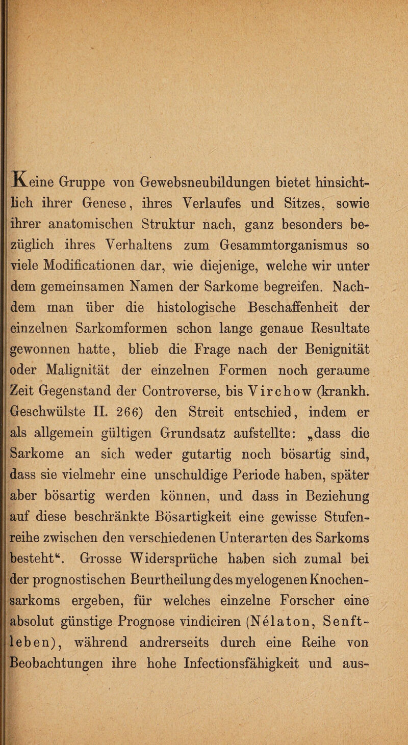 I Keine Gruppe von Gewebsneubildungen bietet hinsicht¬ lich ihrer Genese, ihres Verlaufes und Sitzes, sowie ihrer anatomischen Struktur nach, ganz besonders be¬ züglich ihres Verhaltens zum Gesammtorganismus so viele Modificationen dar, wie diejenige, welche wir unter dem gemeinsamen Namen der Sarkome begreifen. Nach¬ dem man über die histologische Beschaffenheit der einzelnen Sarkomformen schon lange genaue Resultate gewonnen hatte, blieb die Frage nach der Benignität oder Malignität der einzelnen Formen noch geraume Zeit Gegenstand der Controverse, bis Virchow (krankh. Geschwülste II. 266) den Streit entschied, indem er ^als allgemein gültigen Grundsatz aufstellte: „dass die Sarkome an sich weder gutartig noch bösartig sind, dass sie vielmehr eine unschuldige Periode haben, später aber bösartig werden können, und dass in Beziehung j auf diese beschränkte Bösartigkeit eine gewisse Stufen- I reihe zwischen den verschiedenen Unterarten des Sarkoms besteht“. Grosse Widersprüche haben sich zumal bei der prognostischen Beurtheilung des myelogenen Knochen¬ sarkoms ergeben, für welches einzelne Forscher eine absolut günstige Prognose vindiciren (Nelaton, Senft- leben), während andrerseits durch eine Reihe von Beobachtungen ihre hohe Infectionsfähigkeit und aus-