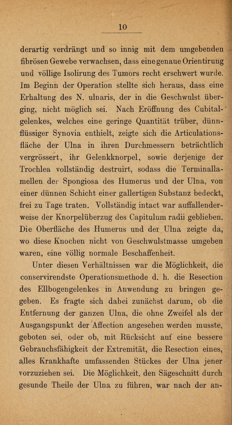 derartig verdrängt und so innig mit dem umgebenden fibrösen Gewebe verwachsen, dass eine genaue Orientirung und völlige Isolirung des Tumors recht erschwert wurde. Im Beginn der Operation stellte sich heraus, dass eine Erhaltung des N. ulnaris, der in die Geschwulst über¬ ging, nicht möglich sei. Nach Eröffnung des Cubital- gelenkes, welches eine geringe Quantität trüber, dünn¬ flüssiger Synovia enthielt, zeigte sich die Articulations- fläche der Ulna in ihren Durchmessern beträchtlich vergrössert, ihr Gelenkknorpel, sowie derjenige der Trochlea vollständig destruirt, sodass die Terminalla¬ mellen der Spongiosa des Humerus und der Ulna, von einer dünnen Schicht einer gallertigen Substanz bedeckt, frei zu Tage traten. Vollständig intact war auffallender¬ weise der Knorpelüberzug des Capitulum radii geblieben. Die Oberfläche des Humerus und der Ulna zeigte da, wo diese Knochen nicht von Geschwulstmasse umgeben waren, eine völlig normale Beschaffenheit. Unter diesen Verhältnissen war die Möglichkeit, die conservirendste Operationsmethode d. h. die Resection des Ellbogengelenkes in Anwendung zu bringen ge¬ geben. Es fragte sich dabei zunächst darum, ob die Entfernung der ganzen Ulna, die ohne Zweifel als der Ausgangspunkt der Affection angesehen werden musste, geboten sei, oder ob, mit Rücksicht auf eine bessere Gebrauchsfähigkeit der Extremität, die Resection eines, alles Krankhafte umfassenden Stückes der Ulna jener vorzuziehen sei. Die Möglichkeit, den Sägeschnitt durch gesunde Theile der Ulna zu führen, war nach der an-