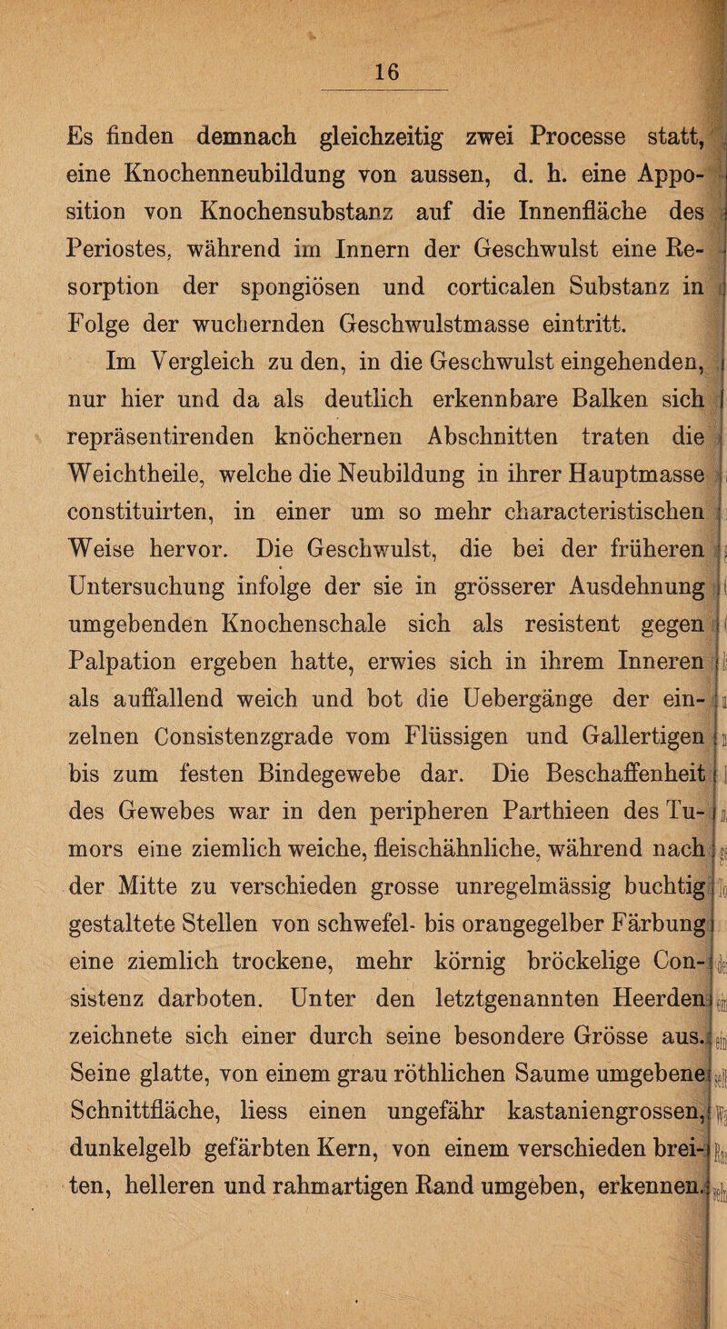 Es finden demnach gleichzeitig zwei Processe statt, eine Knochenneubildung von aussen, d. h. eine Appo¬ sition von Knochensubstanz auf die Innenfläche des Periostes, während im Innern der Geschwulst eine Re¬ sorption der spongiösen und corticalen Substanz in Folge der wuchernden Geschwulstmasse ein tritt. Im Vergleich zu den, in die Geschwulst eingehenden, nur hier und da als deutlich erkennbare Balken sich repräsentirenden knöchernen Abschnitten traten die Weichtheile, welche die Neubildung in ihrer Hauptmasse constituirten, in einer um so mehr characteristischen Weise hervor. Die Geschwulst, die bei der früheren » Untersuchung infolge der sie in grösserer Ausdehnung umgebenden Knochenschale sich als resistent gegen Palpation ergeben hatte, erwies sich in ihrem Inneren als auffallend weich und bot die Uebergänge der ein¬ zelnen Consistenzgrade vom Flüssigen und Gallertigen bis zum festen Bindegewebe dar. Die Beschaffenheit des Gewebes war in den peripheren Parthieen des Tu¬ mors eine ziemlich weiche, fleischähnliche, während nach der Mitte zu verschieden grosse unregelmässig buchtig gestaltete Stellen von Schwefel- bis orangegelber Färbung eine ziemlich trockene, mehr körnig bröckelige Con- sistenz darboten. Unter den letztgenannten Heerden zeichnete sich einer durch seine besondere Grösse aus. Seine glatte, von einem grau röthlichen Saume umgebene Schnittfläche, liess einen ungefähr kastaniengrossen, dunkelgelb gefärbten Kern, von einem verschieden brei¬ ten, helleren und rahmartigen Rand umgeben, erkennen. To sei