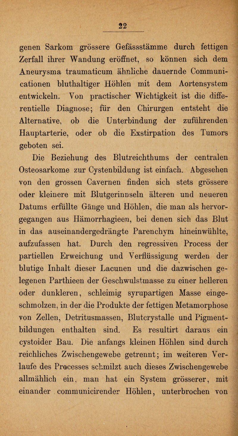 genen Sarkom grössere Gefässstämme durch fettigen Zerfall ihrer Wandung eröffnet, so können sich dem Aneurysma traumaticum ähnliche dauernde Communi- cationen bluthaltiger Höhlen mit dem Aortensystem entwickeln. Von practischer Wichtigkeit ist die diffe¬ rentielle Diagnose; für den Chirurgen entsteht die Alternative, ob die Unterbindung der zuführenden Hauptarterie, oder ob die Exstirpation des Tumors geboten sei. Die Beziehung des Blutreichthums der centralen Osteosarkome zur Cystenbildung ist einfach. Abgesehen von den grossen Cavernen finden sich stets grössere oder kleinere mit Blutgerinnseln älteren und neueren Datums erfüllte Gänge und Höhlen, die man als hervor¬ gegangen aus Hämorrhagieen, bei denen sich das Blut in das auseinandergedrängte Parenchym hinein wühlte, aufzufassen hat. Durch den regressiven Process der partiellen Erweichung und Verflüssigung werden der * blutige Inhalt dieser Lacunen und die dazwischen ge¬ legenen Parthieen der Geschwulstmasse zu einer helleren oder dunkleren, schleimig syrupartigen Masse einge¬ schmolzen, in der die Produkte der fettigen Metamorphose von Zellen, Detritusmassen, Blutcrystalle und Pigment¬ bildungen enthalten sind. Es resuitirt daraus ein cystoider Bau. Die anfangs kleinen Höhlen sind durch reichliches Zwischengewebe getrennt; im weiteren Ver¬ laufe des Processes schmilzt auch dieses Zwischengewebe allmählich ein, man hat ein System grösserer, mit einander communicirender Höhlen, unterbrochen von