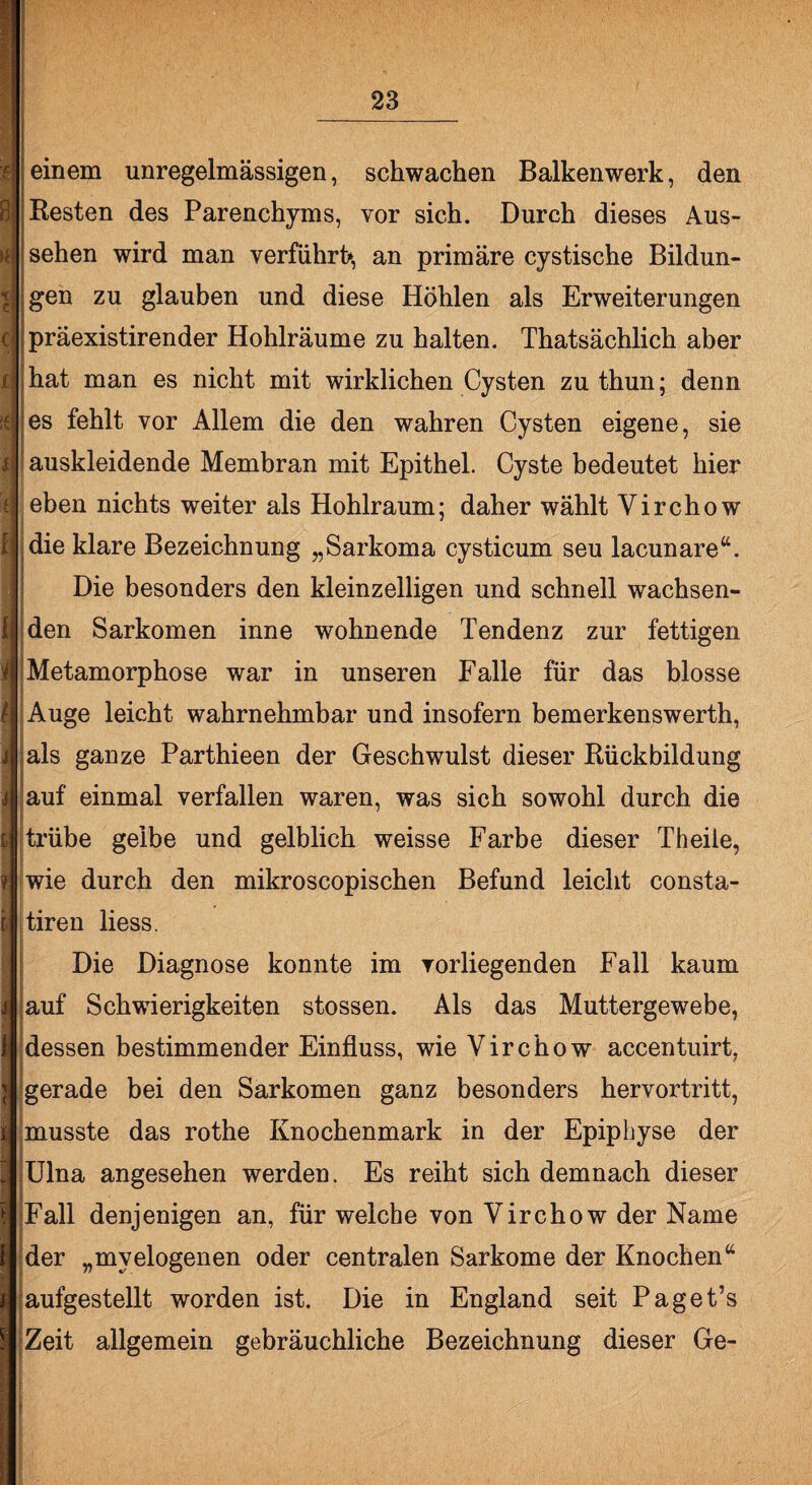 einem unregelmässigen, schwachen Balkenwerk, den Resten des Parenchyms, vor sich. Durch dieses Aus¬ sehen wird man verführt*, an primäre cystische Bildun¬ gen zu glauben und diese Höhlen als Erweiterungen präexistirender Hohlräume zu halten. Thatsächlich aber hat man es nicht mit wirklichen Cysten zuthun; denn es fehlt vor Allem die den wahren Cysten eigene, sie auskleidende Membran mit Epithel. Cyste bedeutet hier eben nichts weiter als Hohlraum; daher wählt Virchow die klare Bezeichnung „Sarkoma cysticum seu lacunare“. Die besonders den kleinzelligen und schnell wachsen¬ den Sarkomen inne wohnende Tendenz zur fettigen Metamorphose war in unseren Falle für das blosse Auge leicht wahrnehmbar und insofern bemerkenswerth, als ganze Parthieen der Geschwulst dieser Rückbildung auf einmal verfallen waren, was sich sowohl durch die trübe gelbe und gelblich weisse Farbe dieser Theile, wie durch den mikroscopischen Befund leicht consta- tiren liess. Die Diagnose konnte im vorliegenden Fall kaum auf Schwierigkeiten stossen. Als das Muttergewebe, dessen bestimmender Einfluss, wie Virchow accentuirt, gerade bei den Sarkomen ganz besonders hervortritt, musste das rothe Knochenmark in der Epiphyse der Ulna angesehen werden. Es reiht sich demnach dieser Fall denjenigen an, für welche von Virchow der Name der „myelogenen oder centralen Sarkome der Knochen“ aufgestellt worden ist. Die in England seit Paget’s Zeit allgemein gebräuchliche Bezeichnung dieser Ge-