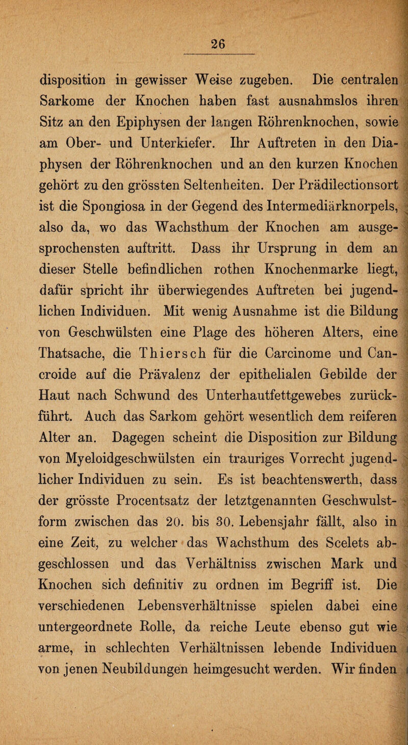 disposition in gewisser Weise zugeben. Die centralen Sarkome der Knochen haben fast ausnahmslos ihren Sitz an den Epiphysen der langen Röhrenknochen, sowie am Ober- und Unterkiefer. Ihr Auftreten in den Dia- physen der Röhrenknochen und an den kurzen Knochen gehört zu den grössten Seltenheiten. Der Prädilectionsort ist die Spongiosa in der Gegend des Intermediärknorpels, { also da, wo das Wachsthum der Knochen am ausge¬ sprochensten auftritt. Dass ihr Ursprung in dem an dieser Stelle befindlichen rothen Knochenmarke liegt, dafür spricht ihr überwiegendes Auftreten bei jugend¬ lichen Individuen. Mit wenig Ausnahme ist die Bildung von Geschwülsten eine Plage des höheren Alters, eine Thatsache, die Thiersch für die Carcinome und Can- croide auf die Prävalenz der epithelialen Gebilde der Haut nach Schwund des Unterhautfettgewebes zurück¬ führt. Auch das Sarkom gehört wesentlich dem reiferen Alter an. Dagegen scheint die Disposition zur Bildung von Myeloidgeschwülsten ein trauriges Vorrecht jugend¬ licher Individuen zu sein. Es ist beachtenswerth, dass der grösste Procentsatz der letztgenannten Geschwulst¬ form zwischen das 20. bis 30. Lebensjahr fällt, also in eine Zeit, zu welcher das Wachsthum des Scelets ab¬ geschlossen und das Verhältniss zwischen Mark und Knochen sich definitiv zu ordnen im Begriff ist. Die verschiedenen Lebensverhältnisse spielen dabei eine untergeordnete Rolle, da reiche Leute ebenso gut wie arme, in schlechten Verhältnissen lebende Individuen von jenen Neubildungen heimgesucht werden. Wir finden :