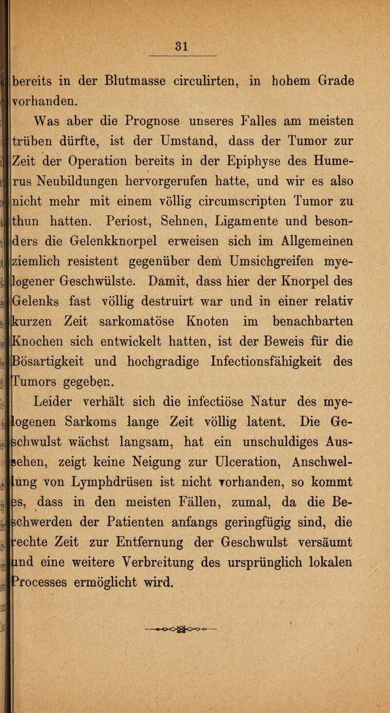 bereits in der Blutmasse eirculirten, in hohem Grade vorhanden. Was aber die Prognose unseres Falles am meisten trüben dürfte, ist der Umstand, dass der Tumor zur Zeit der Operation bereits in der Epiphyse des Hume¬ rus Neubildungen hervorgerufen hatte, und wir es also nicht mehr mit einem völlig circumscripten Tumor zu thun hatten. Periost, Sehnen, Ligamente und beson¬ ders die Gelenkknorpel erweisen sich im Allgemeinen ziemlich resistent gegenüber dem Umsichgreifen mye¬ logener Geschwülste. Damit, dass hier der Knorpel des Gelenks fast völlig destruirt war und in einer relativ kurzen Zeit sarkomatöse Knoten im benachbarten Knochen sich entwickelt hatten, ist der Beweis für die Bösartigkeit und hochgradige Infectionsfähigkeit des Tumors gegeben. Leider verhält sich die infectiöse Natur des mye- ogenen Sarkoms lange Zeit völlig latent. Die Ge¬ schwulst wächst langsam, hat ein unschuldiges Aus¬ sehen, zeigt keine Neigung zur Ulceration, Anschwel¬ ung von Lymphdrüsen ist nicht vorhanden, so kommt fts, dass in den meisten Fällen, zumal, da die Be¬ schwerden der Patienten anfangs geringfügig sind, die rechte Zeit zur Entfernung der Geschwulst versäumt md eine weitere Verbreitung des ursprünglich lokalen ihrocesses ermöglicht wird.