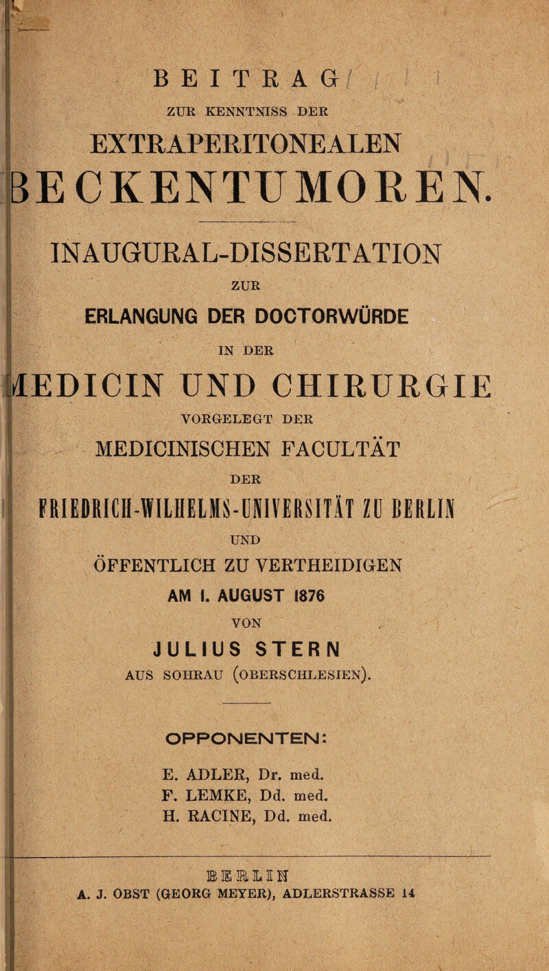 BEITRAG ji ! ZUR KENNTNIS» DER EXTRAPERITONEALEN BECKENTUMOREN. INAUGURAL-DISSERTATION i ZUR ERLANGUNG DER DOCTORWÜRDE 1 i IN DER filEDICIN UND CHIRURGIE VORGELEGT DER MEDICINISCHEN FACÜLTÄT ' DER FRIEDRlCH-WILHELMS-ONlVEfiSITiT Zü BERLIN UND ÖFFENTLICH ZU VERTHEIDIGEN AM I. AUGUST 1876 VON JULIUS STERN AUS SOHRAU (OBERSCHLESIEN). A- OPPONENTEN: E. ADLER, Dr. med. F. LEMKE, Dd. med. H. RACINE, Dd. med. MKRLIM A. J. OBST (GEORG MEYER), ADLERSTRASSE 14