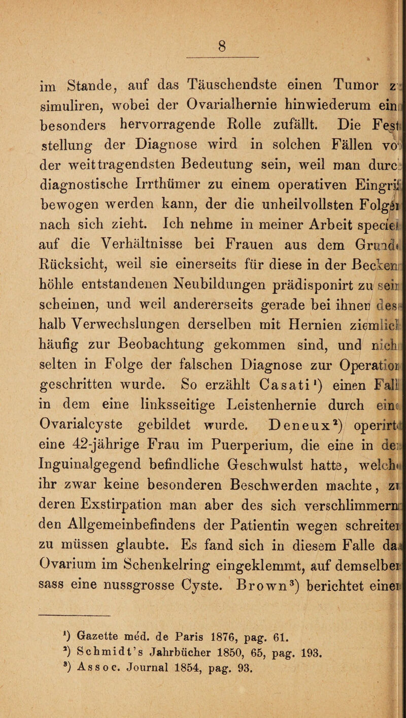 im Stande, auf das Täuschendste einen Tumor z simuliren, wobei der Ovarialhernie hinwiederum ein; besonders hervorragende Rolle zufällt. Die Fest Stellung der Diagnose wird in solchen Fällen vo‘ der weittragendsten Bedeutung sein, weil man durc diagnostische Irrthümer zu einem operativen Eingrä' bewogen werden kann, der die unheilvollsten Folgöi nach sich zieht. Ich nehme in meiner Arbeit speciei auf die Verhältnisse bei Frauen aus dem Gruad« Rücksicht, weil sie einerseits für diese in der ßeckeni höhle entstandenen Neubildungen prädisponirt zu sein scheinen, und weil andererseits gerade bei ihnen des! halb Verwechslungen derselben mit Hernien ziemliel häufig zur Beobachtung gekommen sind, und nichi selten in Folge der falschen Diagnose zur Operation geschritten wurde. So erzählt Casati* *) einen Fall in dem eine linksseitige Leistenhernie durch ein; Ovarialcyste gebildet wurde. Deneux*) operirL eine 42-jährige Frau im Puerperium, die eine in den Inguinalgegend befindliche Geschwulst hatte, welch«! ihr zwar keine besonderen Beschwerden machte, zt deren Exstirpation man aber des sich verschlimmern!: den Allgemeinbefindens der Patientin wegen schreitei zu müssen glaubte. Es fand sich in diesem Falle da,< Ovarium im Schenkelring eingeklemmt, auf demselber sass eine nussgrosse Cyste. Brownberichtet einer 0 Gazette med. de Paris 1876, pag. 61. *) Schmidt’s Jahrbücher 1850, 65, pag. 193. *) Assoc. Journal 1854, pag. 93.