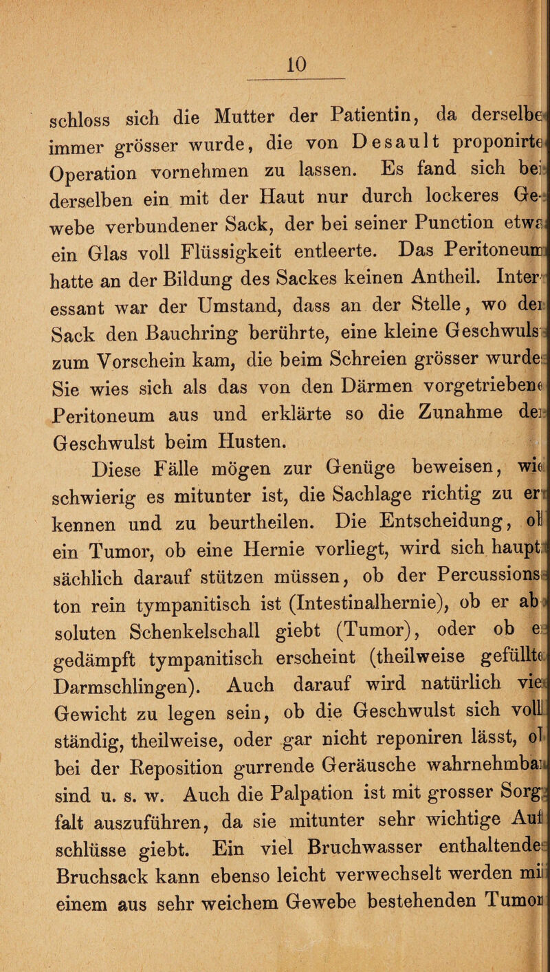 schloss sich die Mutter der Patientin, da derselbe» immer grösser wurde, die von Desault proponirte« Operation vornehmen zu lassen. Es fand sich beii derselben ein mit der Haut nur durch lockeres Ge-: webe verbundener Sack, der bei seiner Function etwf^. ein Glas voll Flüssigkeit entleerte. Das Peritoneurc: hatte an der Bildung des Sackes keinen Antheil. Inter essant war der Umstand, dass an der Stelle, wo der Sack den Bauchring berührte, eine kleine Geschwuls - zum Vorschein kam, die beim Schreien grösser wurde: Sie wies sich als das von den Därmen vorgetriebene Peritoneum aus und erklärte so die Zunahme deir Geschwulst beim Husten. Diese Fälle mögen zur Genüge beweisen, wk schwierig es mitunter ist, die Sachlage richtig zu en kennen und zu beurtheilen. Die Entscheidung, ol ein Tumor, ob eine Hernie vorliegt, wird sich haupt.i sächlich darauf stützen müssen, ob der Percussionsh ton rein tympanitisch ist (Intestinalhernie), ob er ab j soluten Schenkelschall giebt (Tumor), oder ob e; gedämpft tympanitisch erscheint (theilweise gefüllte. Darmschlingen). Auch darauf wird natürlich viet Gewicht zu legen sein, ob die Geschwulst sich volll ständig, theilweise, oder gar nicht reponiren lässt, ol bei der Reposition gurrende Geräusche wahrnehmbaH sind u. s. w. Auch die Palpation ist mit grosser Sorg;j falt auszuführen, da sie mitunter sehr wichtige Aut Schlüsse giebt. Ein viel Bruchwasser enthaltendei^ Bruchsack kann ebenso leicht verwechselt werden mii einem aus sehr weichem Gewebe bestehenden Tumoii