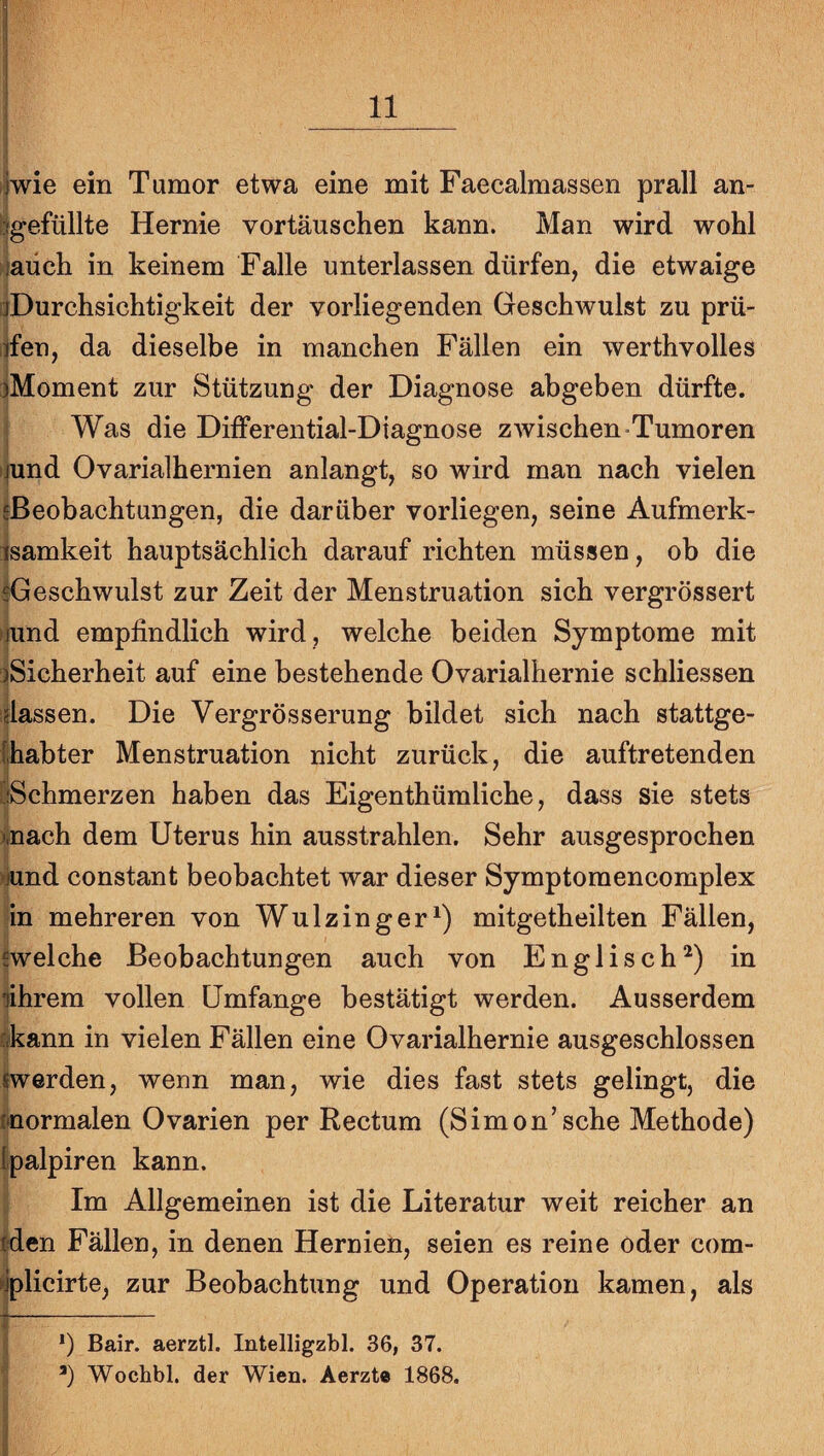 ijwie ein Tumor etwa eine mit Faecalmassen prall an- bgefüllte Hernie Vortäuschen kann. Man wird wohl fiaüch in keinem Falle unterlassen dürfen, die etwaige ijDurchsichtigkeit der vorliegenden Geschwulst zu prü- iden, da dieselbe in manchen Fällen ein werthvolles iMoment zur Stützung der Diagnose abgeben dürfte. Was die Differential-Diagnose zwischen Tumoren ijund Ovarialhernien anlangt, so wird man nach vielen {Beobachtungen, die darüber vorliegen, seine Aufmerk- isamkeit hauptsächlich darauf richten müssen, ob die ^Geschwulst zur Zeit der Menstruation sich vergrössert nund empfindlich wird , welche beiden Symptome mit !)Sicherheit auf eine bestehende Ovarialhernie schliessen idassen. Die Vergrösserung bildet sich nach stattge- (habter Menstruation nicht zurück, die auftretenden [iSchmerzen haben das Eigenthümliche, dass sie stets mach dem Uterus hin ausstrahlen. Sehr ausgesprochen iund constant beobachtet war dieser Symptomencomplex in mehreren von Wulzinger^) mitgetheilten Fällen, {welche Beobachtungen auch von Englisch^) in fihrem vollen Umfange bestätigt werden. Ausserdem (kann in vielen Fällen eine Ovarialhernie ausgeschlossen «werden, wenn man, wie dies fast stets gelingt, die «•normalen Ovarien per Rectum (Simon’sehe Methode) Ipalpiren kann. Im Allgemeinen ist die Literatur weit reicher an «den Fällen, in denen Hernien, seien es reine oder com- ►iplicirte, zur Beobachtung und Operation kamen, als *) Bair. aerztl. Intelligzbl. 36, 37. ’) Wochbl. der Wien. Aerzte 1868.