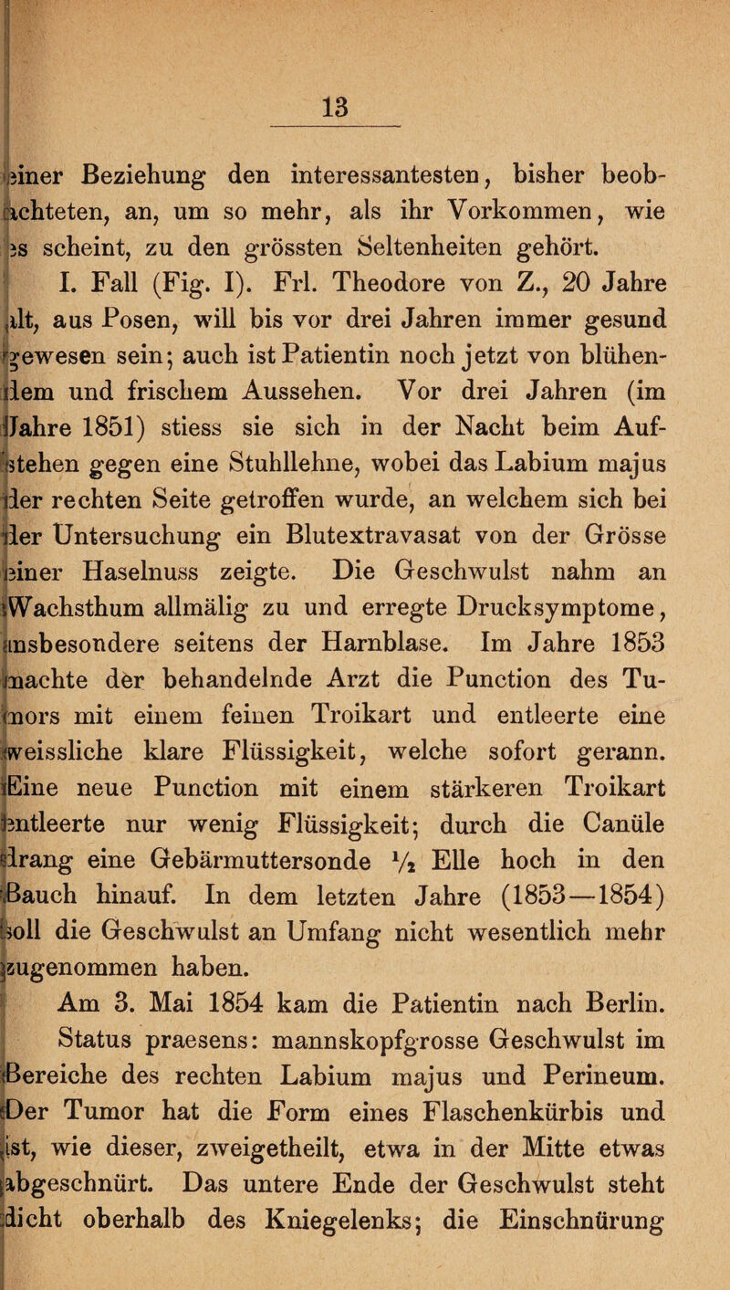 ijjiner Beziehung den interessantesten, bisher beob¬ achteten, an, um so mehr, als ihr Vorkommen, wie 3S scheint, zu den grössten Seltenheiten gehört. I. Fall (Fig. I). Frl. Theodore von Z., 20 Jahre ,ilt, aus Posen, will bis vor drei Jahren immer gesund r^ewesen sein5 auch ist Patientin noch jetzt von blühen¬ dem und frischem Aussehen. Vor drei Jahren (im 1 Jahre 1851) stiess sie sich in der Nacht beim Auf- ktehen gegen eine Stuhllehne, wobei das Labium majus der rechten Seite getroffen wurde, an welchem sich bei der Untersuchung ein Blutextravasat von der Grösse biner Haselnuss zeigte. Die Geschwulst nahm an iWachsthum aUmälig zu und erregte Drucksymptome, {insbesondere seitens der Harnblase. Im Jahre 1853 Imachte der behandelnde Arzt die Punction des Tu¬ mors mit einem feinen Troikart und entleerte eine weissliche klare Flüssigkeit, welche sofort gerann. üEine neue Punction mit einem stärkeren Troikart Entleerte nur wenig Flüssigkeit; durch die Canüle drang eine Gebärmuttersonde Vi Elle hoch in den Bauch hinauf. In dem letzten Jahre (1853—1854) holl die Geschwulst an Umfang nicht wesentlich mehr jsugenommen haben. ■ Am 3. Mai 1854 kam die Patientin nach Berlin. Status praesens: mannskopfgrosse Geschwulst im {Bereiche des rechten Labium majus und Perineum. Der Tumor hat die Form eines Flaschenkürbis und jist, wie dieser, zweigetheilt, etwa in der Mitte etwas labgeschnürt. Das untere Ende der Geschwulst steht dicht oberhalb des Kniegelenks; die Einschnürung