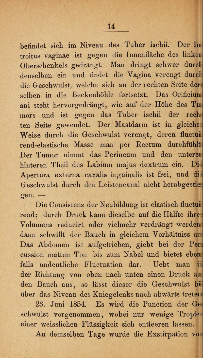 befindet sich im Niveau des Tuber ischii. Der Ini troitus vaginae ist gegen die Innenfläche des linker Oberschenkels gedrängt. Man dringt schwer durcl denselben ein und findet die Vagina verengt durcl die Geschwulst, welche sich an der rechten Seite den selben in die ßeckenhöhle fortsetzt. Das Orificiuni ani steht hervorgedrängt, wie auf der Höhe des Tui- mors und ist gegen das Tuber ischii der rechi ten Seite gewendet. Der Mastdarm ist in gleiche- Weise durch die Geschwulst verengt, deren fluctuii rend-elastische Masse man per Rectum durchfühlti Der Tumor nimmt das Perineum und den unterer: hinteren Theil des Labium majus dextrum ein. Däi Apertura externa canalis inguinalis ist frei, und du Geschwulst durch den Leistencanal nicht herabgestiei gen. — Die Consistenz der Neubildung ist elastisch-fluctuii rend; durch Druck kann dieselbe auf die Hälfte ihre- Volumens reducirt oder vielmehr verdrängt werden dann schwillt der Bauch in gleichem Verhältniss an' Das Abdomen ist aufgetrieben, giebt bei der Perj cussion matten Ton bis zum Nabel und bietet eben; falls undeutliche Fluctuation dar. Uebt man iii der Richtung von oben nach unten einen Druck au den Bauch aus, so lässt dieser die Geschwulst bii über das Niveau des Kniegelenks nach abwärts tretem 23. Juni 1854. Es wird die Punction der Gec schwulst vorgenommen, wobei nur wenige Tropfei¬ einer weisslichen Flüssigkeit sich entleeren lassen. An demselben Tage wurde die Exstirpation voi»
