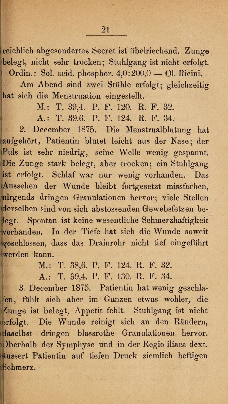 [reichlich abgesondertes Secret ist übelriechend. Zunge^ (belegt, nicht sehr trocken; Stuhlgang ist nicht erfolgt. ) Ordin.: Sol. acid. phosphor. 4,0:200,0 — 01. Ricini. Am Abend sind zwei Stühle erfolgt; gleichzeitig kat sich die Menstruation eingestellt. M.: T. 39,4. P. F. 120. R. F. 32. A.: T. 39.6. P. F. 124. R. F. 34. 2. December 1875. Die Menstrualblutung hat taufgehört, Patientin blutet leicht aus der Nase; der iPuls ist sehr niedrig, seine Welle wenig gespannt. i-iDie Zunge stark belegt, aber trocken; ein Stuhlgang ist erfolgt. Schlaf war nur wenig vorhanden. Das [Aussehen der Wunde bleibt fortgesetzt missfarben, ^nirgends dringen Granulationen hervor; viele Stellen xderselben sind von sich abstossenden Gewebsfetzen be¬ ilegt. Spontan ist keine wesentliche Schmerzhaftigkeit i^orhanden. In der Tiefe hat sich die Wunde soweit ^geschlossen, dass das Drainrohr nicht tief eingeführt werden kann. M.: T. 38,6. P. F. 124. R. F. 32. ' A.: T. 39,4. P. F. 130. R. F. 34. ' 3 December 1875. Patientin hat wenig geschla- tfen, fühlt sich aber im Ganzen etwas wohler, die iZunge ist belegt, Appetit fehlt. Stuhlgang ist nicht o'jrfolgt. Die Wunde reinigt sich an den Rändern, ►glaselbst dringen blassrothe Granulationen hervor. äfOberhalb der Symphyse und in der Regio iliaca dext. iliussert Patientin auf tiefen Druck ziemlich heftigen !45chmerz.