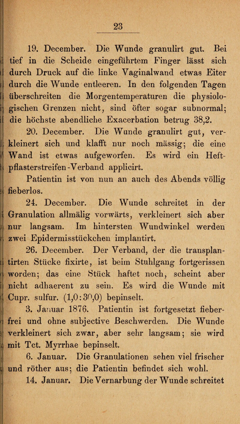 19. December. Die Wunde granulirt gut. Bei tief in die Scheide eingeführtem Finger lässt sich durch Druck auf die linke Vaginalwand etwas Eiter durch die Wunde entleeren. In den folgenden Tagen überschreiten die Morgentemperaturen die physiolo¬ gischen Grenzen nicht, sind Öfter sogar subnormal; die höchste abendliche Exacerbation betrug 38,2. 20. December. Die Wunde granulirt gut, ver¬ kleinert sich und klafft nur noch massig; die eine Wand ist etwas aufgeworfen. Es wird ein Heft¬ pflasterstreifen -Verband applicirt. Patientin ist von nun an auch des Abends völlig fieberlos. 24. December. Die Wunde schreitet in der Granulation allmälig vorwärts, verkleinert sich aber nur langsam. Im hintersten Wundwinkel werden zwei Epidermis Stückchen implantirt. 26. December. Der Verband, der die transplan- tirten Stücke fixirte, ist beim Stuhlgang fortgerissen worden; das eine Stück haftet noch, scheint aber nicht adhaerent zu sein. Es wird die Wunde mit Cupr. sulfur. (1,0:30,0) bepinselt. 3. Januar 1876. Patientin ist fortgesetzt fieber¬ frei und ohne subjective Beschwerden. Die Wunde verkleinert sich zwar, aber sehr langsam; sie wird mit Tct. Myrrhae bepinselt. 6. Januar. Die Granulationen sehen viel frischer und röther aus; die Patientin befindet sich wohl. 14. Januar. Die Vernarbung der Wunde schreitet I