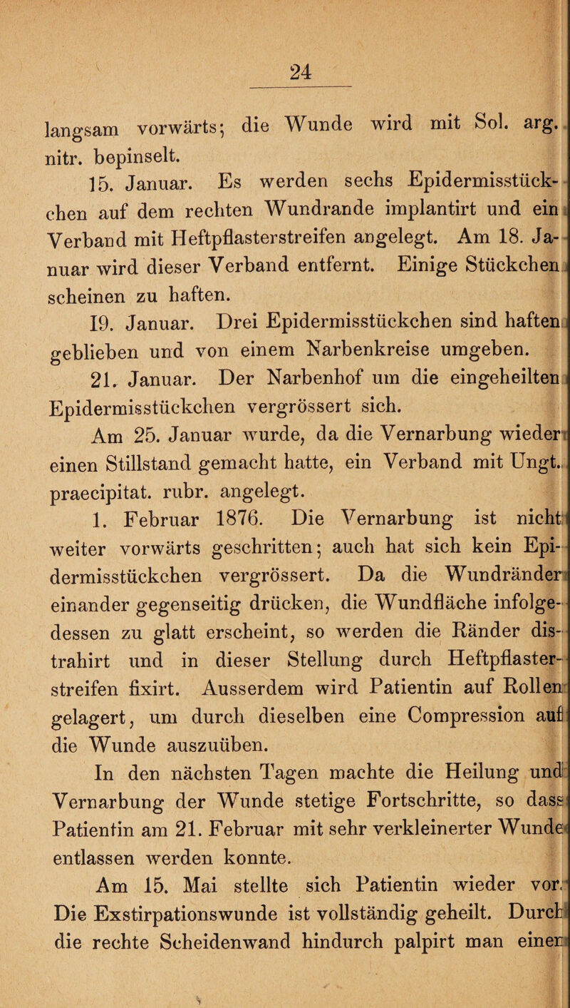 langsam vorwärts; die Wunde wird mit Sol. arg. nitr. bepinselt. 15. Januar. Es werden sechs Epidermisstück- chen auf dem rechten Wundrande implantirt und ein Verband mit Heftpflaster streifen angelegt. Am 18. Ja¬ nuar wird dieser Verband entfernt. Einige Stückchenj scheinen zu haften. 19. Januar. Drei Epidermisstückchen sind haftenc geblieben und von einem Narbenkreise umgeben. 2L Januar. Der Narbenhof um die ein geh eilten Epidermisstückchen vergrössert sich. Am 25. Januar wurde, da die Vernarbung wieden einen Stillstand gemacht hatte, ein Verband mit Ungt., praecipitat. rubr. angelegt. 1. Februar 1876. Die Vernarbung ist nicht; weiter vorwärts geschritten; auch hat sich kein Epi-- dermisstückchen vergrössert. Da die Wundränders einander gegenseitig drücken, die Wundfläche infolge¬ dessen zu glatt erscheint, so werden die Ränder dis- trahirt und in dieser Stellung durch Heftpflaster¬ streifen fixirt. Ausserdem wird Patientin auf Rollen: gelagert, um durch dieselben eine Compression auf die Wunde auszuüben. In den nächsten Tagen machte die Heilung undh Vernarbung der Wunde stetige Fortschritte, so dass Patientin am 21. Februar mit sehr verkleinerter Wunde< entlassen werden konnte. Am 15. Mai stellte sich Patientin wieder vor.'* Die Exstirpationswunde ist vollständig geheilt. Durcti die rechte Scheiden wand hindurch palpirt man einer?