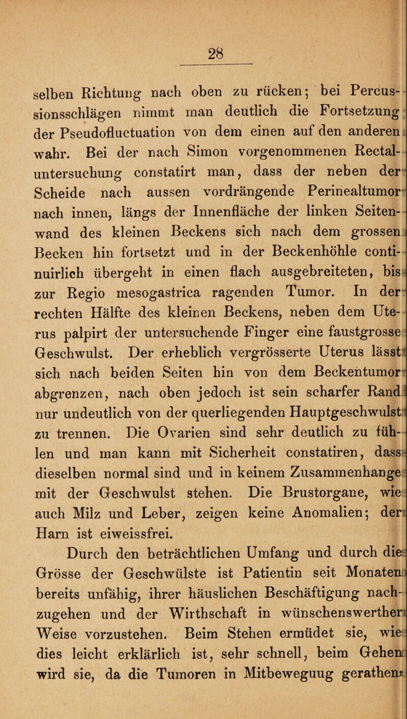 selben Richtung nach oben zu rücken; bei Percus¬ sionsschlägen nimmt man deutlich die Fortsetzung der Pseudofluctuation von dem einen auf den anderen wahr. Bei der nach Simon vorgenommenen Rectal¬ untersuchung constatirt man, dass der neben der» Scheide nach aussen vordrängende Perinealtumor» nach innen, längs der Innenfläche der linken Seiten-- wand des kleinen Beckens sich nach dem grossen; Becken hin fortsetzt und in der Beckenhöhle conti- nuirlich übergeht in einen flach ausgebreiteten, bis? zur Regio mesogastrica ragenden Tumor. In der” rechten Hälfte des kleinen Beckens, neben dem Ute¬ rus palpirt der untersuchende Finger eine faustgrossei Geschwulst. Der erheblich vergrösserte Uterus lässt:t sich nach beiden Seiten hin von dem ßeckentumort abgrenzen, nach oben jedoch ist sein scharfer Rand: nur undeutlich von der querliegenden Hauptgeschwulsti zu trennen. Die Ovarien sind sehr deutlich zu füh-- len und man kann mit Sicherheit constatiren, dassh dieselben normal sind und in keinem Zusammenhangei: mit der Geschwulst stehen. Die Brustorgane, wiei: auch Milz und Leber, zeigen keine Anomalien; den Harn ist eiweissfrei. Durch den beträchtlichen Umfang und durch die- Grösse der Geschwülste ist Patientin seit Monatem: bereits unfähig, ihrer häuslichen Beschäftigung nach¬ zugehen und der Wirthschaft in wünschenswertheri Weise vorzustehen. Beim Stehen ermüdet sie, wiei dies leicht erklärlich ist, sehr schnell, beim Gehen: wird sie, da die Tumoren in Mitbeweguug gerathen*