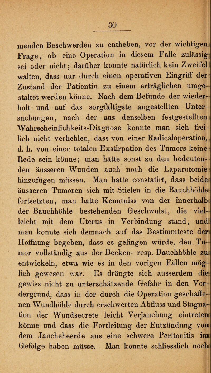 menden Beschwerden zu entheben, vor der wichtigen Frage, ob eine Operation in diesem Falle zulässig; sei oder nicht; darüber konnte natürlich kein Zweifel walten, dass nur durch einen operativen Eingriff der Zustand der Patientin zu einem erträglichen umge¬ staltet werden könne. Nach dem Befunde der wieder¬ holt und auf das sorgfältigste angestellten Unter¬ suchungen, nach der aus denselben festgestellten Wahrscheinlichkeits-Diagnose konnte man sich frei¬ lich nicht verhehlen, dass von einer Radicaloperation, d. h. von einer totalen Exstirpation des Tumors keine Rede sein könne; man hätte sonst zu den bedeuten¬ den äusseren Wunden auch noch die Laparotomie hinzufügen müssen. Man hatte constatirt, dass beides äusseren Tumoren sich mit Stielen in die Bauchhöhle: fortsetzten, man hatte Kenntniss von der innerhalbt der Bauchhöhle bestehenden Geschwulst, die viel¬ leicht mit dem Uterus in Verbindung stand, undj man konnte sich demnach auf das Bestimmteste den Hoffnung begeben, dass es gelingen würde, den Tu¬ mor vollständig aus der Becken- resp. Bauchhöhle zu. entwickeln, etwa wie es in den vorigen Fällen mög¬ lich gewesen war. Es drängte sich ausserdem die gewiss nicht zu unterschätzende Gefahr in den Vor¬ dergrund, dass in der durch die Operation geschaffe¬ nen Wundhöhle durch erschwerten Abfluss und Stagna¬ tion der Wundsecrete leicht Verjauchung eintreteni könne und dass die Fortleitung der Entzündung voni dem Jaucheheerde aus eine schwere Peritonitis imi Gefolge haben müsse. Man konnte schliesslich noch