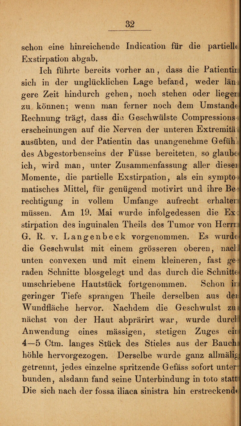 schon eine hinreichende Indication für die partielh Exstirpation abgab. Ich führte bereits vorher an , dass die Patientin sich in der unglücklichen Lage befand, weder län gere Zeit hindurch gehen, noch stehen oder liegen zu können; wenn man ferner noch dem Umstande Rechnung trägt, dass die Geschwülste Compressions erscheinungen auf die Nerven der unteren Extremitä ausübten, und der Patientin das unangenehme Gefüh’ des Abgestorbenseins der Füsse bereiteten, so glaube ich, wird man, unter Zusammenfassung aller diesei Momente, die partielle Exstirpation, als ein sympto matisches Mittel, für genügend motivirt und ihre Be rechtigung in vollem Umfange aufrecht erhalten müssen. Am 19. Mai wurde infolgedessen die Ex stirpation des inguinalen Theils des Tumor von Herrrj G. R. V. Langenbeck vorgenommen. Es wurde die Geschwulst mit einem grösseren oberen, nacl unten convexen und mit einem kleineren, fast ge¬ raden Schnitte biosgelegt und das durch die Schnitte umschriebene Hautstück fortgenommen. Schon ir:. geringer Tiefe sprangen Theile derselben aus dei Wundfläche hervor. Nachdem die Geschwulst zm nächst von der Haut abprärirt war, wurde durcll Anwendung eines mässigen, stetigen Zuges ein 4—5 Ctm. langes Stück des Stieles aus der Bauchi höhle hervorgezogen. Derselbe wurde ganz allmälig getrennt, jedes einzelne spritzende Gefäss sofort unter¬ bunden, alsdann fand seine Unterbindung in toto statt Die sich nach der fossa iliaca sinistra hin erstreckend»