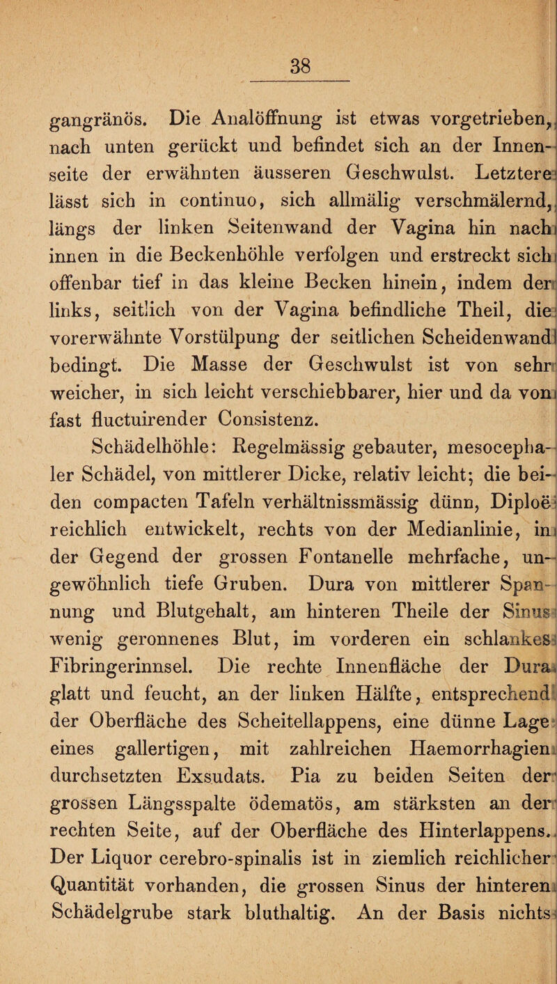 gangränös. Die Analöffnung ist etwas vorgetrieben, nach unten gerückt und befindet sich an der Innen¬ seite der erwähnten äusseren Geschwulst. Letztere; lässt sich in continuo, sich allmälig verschmälernd, längs der linken Seitenwand der Vagina hin nachi innen in die Beckenhöhle verfolgen und erstreckt sichj offenbar tief in das kleine Becken hinein, indem den links, seitlich von der Vagina befindliche Theil, die vorerwähnte Vorstülpung der seitlichen Scheidenwand] bedingt. Die Masse der Geschwulst ist von sehr weicher, in sich leicht verschiebbarer, hier und da vom fast fluctuirender Consistenz. Schädelhöhle: Regelmässig gebauter, mesoceplia- 1er Schädel, von mittlerer Dicke, relativ leicht; die bei-^ den compacten Tafeln verhältnissmässig dünn, Diploej reichlich entwickelt, rechts von der Medianlinie, ini der Gegend der grossen Fontanelle mehrfache, un-^ gewöhnlich tiefe Gruben. Dura von mittlerer Span-i nung und Blutgehalt, am hinteren Theile der Sinus i wenig geronnenes Blut, im vorderen ein schlankesj Fibringerinnsel. Die rechte Innenfläche der Dura^ glatt und feucht, an der linken Hälfte, entsprechend! der Oberfläche des Scheitellappens, eine dünne Lage;j eines gallertigen, mit zahlreichen Haemorrhagienj durchsetzten Exsudats. Pia zu beiden Seiten der grossen Längsspalte ödematös, am stärksten an der’ rechten Seite, auf der Oberfläche des Hinterlappens.. Der Liquor cerebro-spinalis ist in ziemlich reichlicher Quantität vorhanden, die grossen Sinus der hintereni Schädelgrube stark bluthaltig. An der Basis nichts^