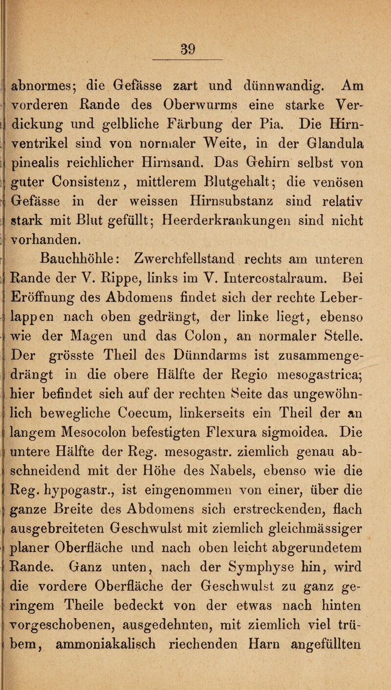 (abnormes; die Gefässe zart und dünnwandig. Am vorderen Rande des Oberwurms eine starke Ver- t dickung und gelbliche Färbung der Pia. Die Hirn- : Ventrikel sind von normaler Weite, in der Glandula i pinealis reichlicher Hirnsand. Das Gehirn selbst von guter Consistenz, mittlerem Blutgehalt; die venösen r Gefässe in der weissen Hirnsubstanz sind relativ I stark mit Blut gefüllt; Heerderkrankungen sind nicht vorhanden. Bauchhöhle: Zwerchfellstand rechts am unteren 1; Rande der V. Rippe, links im V. Intercostalraum. Bei Eröffnung des Abdomens findet sich der rechte Leber- I lappen nach oben gedrängt, der linke liegt, ebenso wie der Magen und das Colon, an normaler Stelle. ! Der grösste Theil des Dünndarms ist zusammenge- i drängt in die obere Hälfte der Regio mesogastrica; I hier befindet sich auf der rechten Seite das ungewöhn- ) lieh beweghehe Coecum, linkerseits ein Theil der an j langem Mesocolon befestigten Flexura sigmoidea. Die i untere Hälfte der Reg. mesogastr. ziemlich genau ab¬ schneidend mit der Höhe des Nabels, ebenso wie die Reg. hjpogastr., ist eingenommen von einer, über die ganze Breite des Abdomens sich erstreckenden, flach j ausgebreiteten Geschwulst mit ziemlich gleichmässiger I planer Oberfläche und nach oben leicht abgerundetem (Rande. Ganz unten, nach der Symphyse hin, wird die vordere Oberfläche der Geschwulst zu ganz ge¬ ringem Theile bedeckt von der etwas nach hinten I vorgeschobenen, ausgedehnten, mit ziemlich viel trü- i bem, ammoniakalisch riechenden Harn angefüllten I