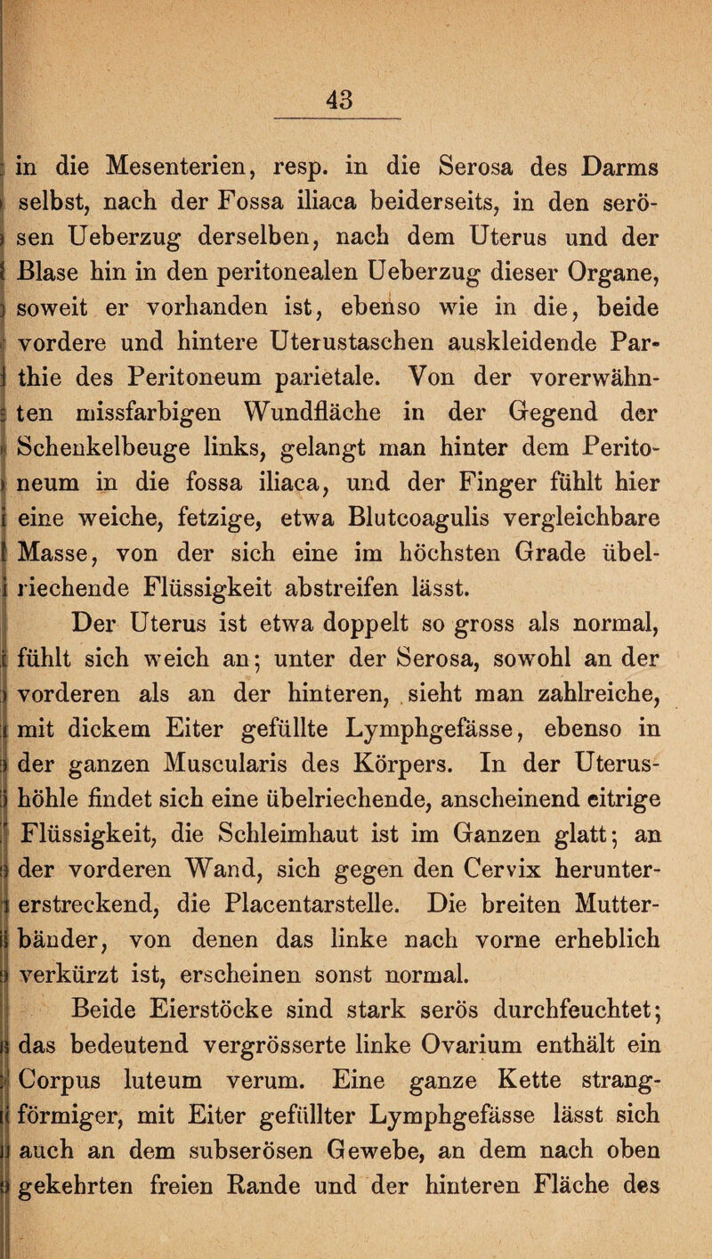 : in die Mesenterien, resp. in die Serosa des Darms » selbst, nach der Fossa iliaca beiderseits, in den serö- i sen Ueberzug derselben, nach dem Uterus und der I Blase hin in den peritonealen Ueberzug dieser Organe, i soweit er vorhanden ist, ebenso wie in die, beide ? vordere und hintere Uterustaschen auskleidende Par- j thie des Peritoneum parietale. Von der vorerwähn- i ten missfarbigen Wundfläche in der Gegend der ^ Schenkelbeuge links, gelangt man hinter dem Perito- i neum in die fossa iliaca, und der Finger fühlt hier I eine weiche, fetzige, etwa Blutcoagulis vergleichbare Masse, von der sich eine im höchsten Grade übel¬ riechende Flüssigkeit abstreifen lässt. Der Uterus ist etwa doppelt so gross als normal, fühlt sich weich an; unter der Serosa, sowohl an der :| vorderen als an der hinteren, . sieht man zahlreiche, j mit dickem Eiter gefüllte Lymphgefässe, ebenso in ij der ganzen Muscularis des Körpers. In der Uterus- I höhle findet sich eine übelriechende, anscheinend eitrige i Flüssigkeit, die Schleimhaut ist im Ganzen glatt; an I der vorderen Wand, sich gegen den Cervix herunter- I erstreckend, die Placentarstelle. Die breiten Mutter- il bänder, von denen das linke nach vorne erheblich r { || verkürzt ist, erscheinen sonst normal, li Beide Eierstöcke sind stark serös durchfeuchtet; 1} das bedeutend vergrösserte linke Ovarium enthält ein \i Corpus luteum verum. Eine ganze Kette strang- II förmiger, mit Eiter gefüllter Lymphgefässe lässt sich i| auch an dem subserösen Gewebe, an dem nach oben ij gekehrten freien Rande und der hinteren Fläche des