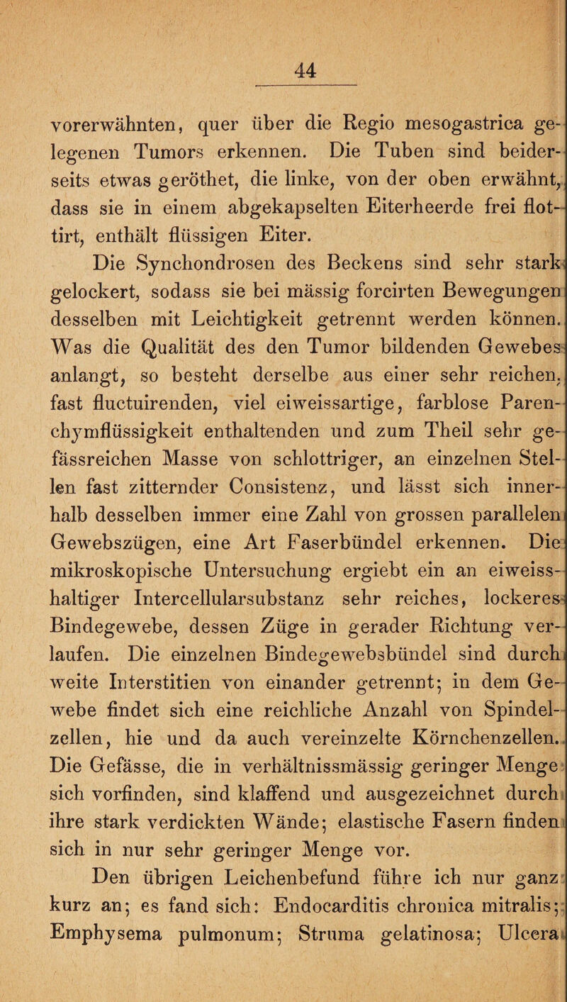 vorerwähnten, quer über die Regio mesogastrica ge¬ legenen Tumors erkennen. Die Tuben sind beider¬ seits etwas geröthet, die linke, von der oben erwähnt, dass sie in einem abgekapselten Eiterheerde frei flot- tirt, enthält flüssigen Eiter. Die Synchondrosen des Beckens sind sehr starke gelockert^ sodass sie bei mässig forcirten Bewegungen desselben mit Leichtigkeit getrennt werden können. Was die Qualität des den Tumor bildenden Gewebes anlangt, so besteht derselbe aus einer sehr reichen, fast fluctuirenden, viel ei weissartige, farblose Paren- chymflüssigkeit enthaltenden und zum Theil sehr ge- fässreichen Masse von schlottriger, an einzelnen Stel¬ len fast zitternder Consistenz, und lässt sich inner¬ halb desselben immer eine Zahl von grossen paralleleui Gewebszügen, eine Art Faserbündel erkennen. Die mikroskopische Untersuchung ergiebt ein an eiweiss¬ haltiger Intercellularsubstanz sehr reiches, lockeres^ Bindegewebe, dessen Züge in gerader Richtung ver¬ laufen. Die einzelnen Bindegewebsbündel sind durch] weite Interstitien von einander getrennt; in dem Ge¬ webe findet sich eine reichliche Anzahl von Spindel¬ zellen, hie und da auch vereinzelte Körnchenzellen.. Die Gefässe, die in verhältnissmässig geringer Menge sich vorfinden, sind klaffend und ausgezeichnet durch ihre stark verdickten Wände; elastische Fasern finden sich in nur sehr geringer Menge vor. Den übrigen Leichenbefund führe ich nur ganz kurz an; es fand sich: Endocarditis chronica mitralis; Emphysema pulmonum; Struma gelatinosa; Ulcerat