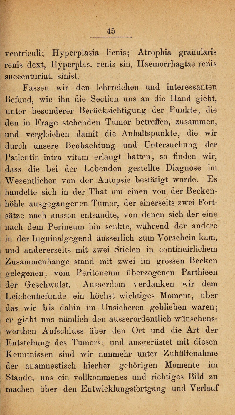 ventriculi; Hyperplasia lienis; Atrophia gramilaris renis dext, Hyperplas. renis sin, Haemorrhagiae renis succenturiat. sinist. Fassen wir den lehrreichen und interessanten Befund, wie ihn die Section uns an die Hand giebt, unter besonderer Berücksichtigung der Punkte, die den in Frage stehenden Tumor betreffeu, zusammen, und vergleichen damit die Anhaltspunkte, die wir durch unsere Beobachtung und Untersuchung der Patientin intra vitam erlangt hatten, so finden wir, dass die bei der Lebenden gestellte Diagnose im Wesentlichen von der Autopsie bestätigt wurde. Es handelte sich in der That um einen von der Becken¬ höhle ausgegangenen Tumor, der einerseits zwei Fort¬ sätze nach aussen entsandte, von denen sich der eine nach dem Perineum hin senkte, während der andere in der Inguinalgegend äusserlich zum Vorschein kam, und andererseits mit zwei Stielen in continuirlichem Zusammenhänge stand mit zwei im grossen Becken gelegenen, vom Peritoneum überzogenen Parthieen der Geschwulst. Ausserdem verdanken wir dem Leichenbefunde ein höchst wichtiges Moment, über das wir bis dahin im Unsicheren geblieben waren; er giebt uns nämlich den ausserordentlich wünschens- werthen Aufschluss über den Ort und die Art der Entstehung des Tumors; und ausgerüstet mit diesen Kenntnissen sind wir nunmehr unter Zuhülfenahme der anamnestisch hierher gehörigen Momente im Stande, uns ein vollkommenes und richtiges Bild zu machen über den Entwicklungsfortgang und Verlauf